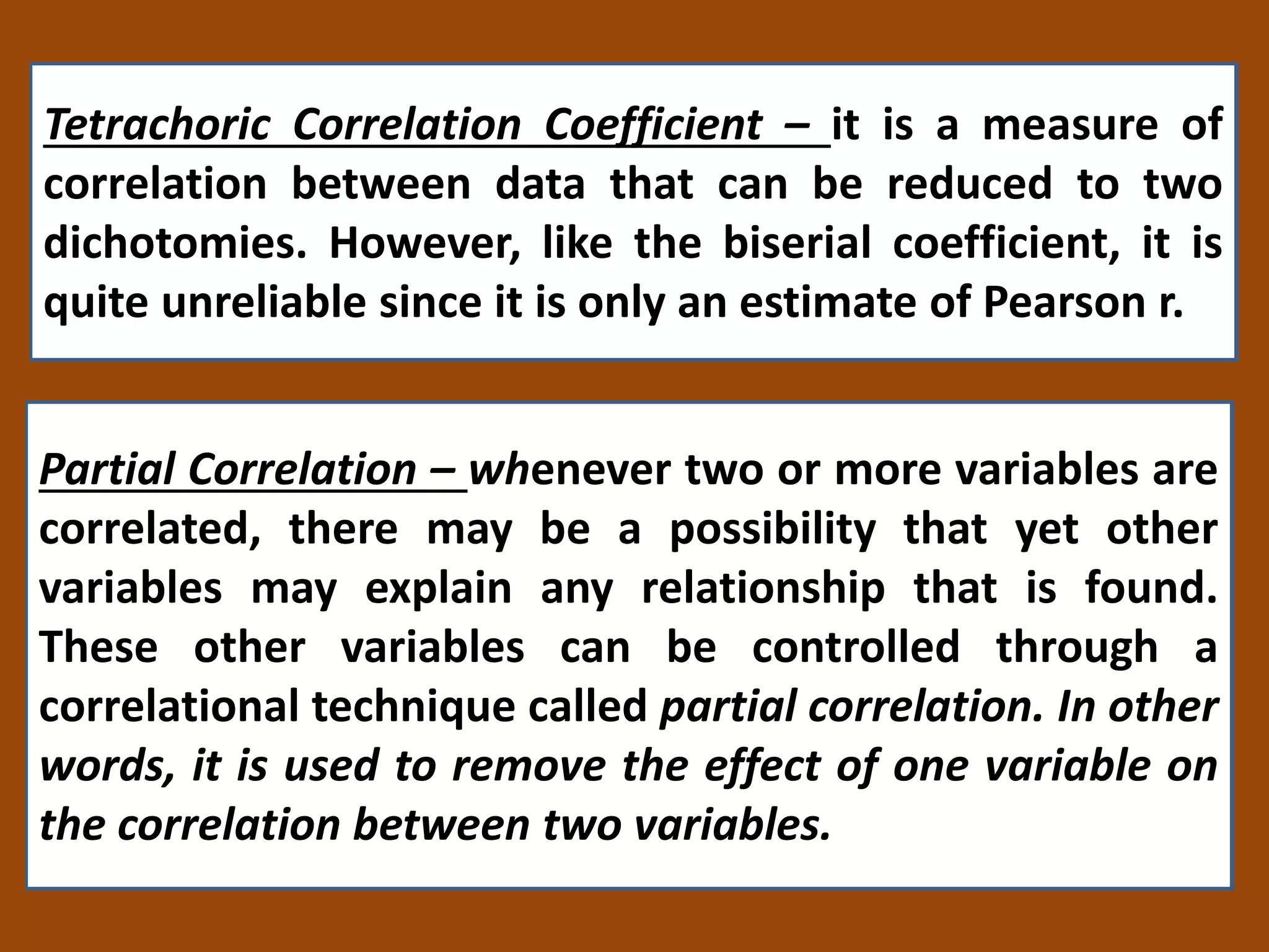 Tetrachoric Correlation Coefficient – it is a measure of
correlation between data that can be reduced to two
dichotomies. However, like the biserial coefficient, it is
quite unreliable since it is only an estimate of Pearson r.
Partial Correlation – whenever two or more variables are
correlated, there may be a possibility that yet other
variables may explain any relationship that is found.
These other variables can be controlled through a
correlational technique called partial correlation. In other
words, it is used to remove the effect of one variable on
the correlation between two variables.
 