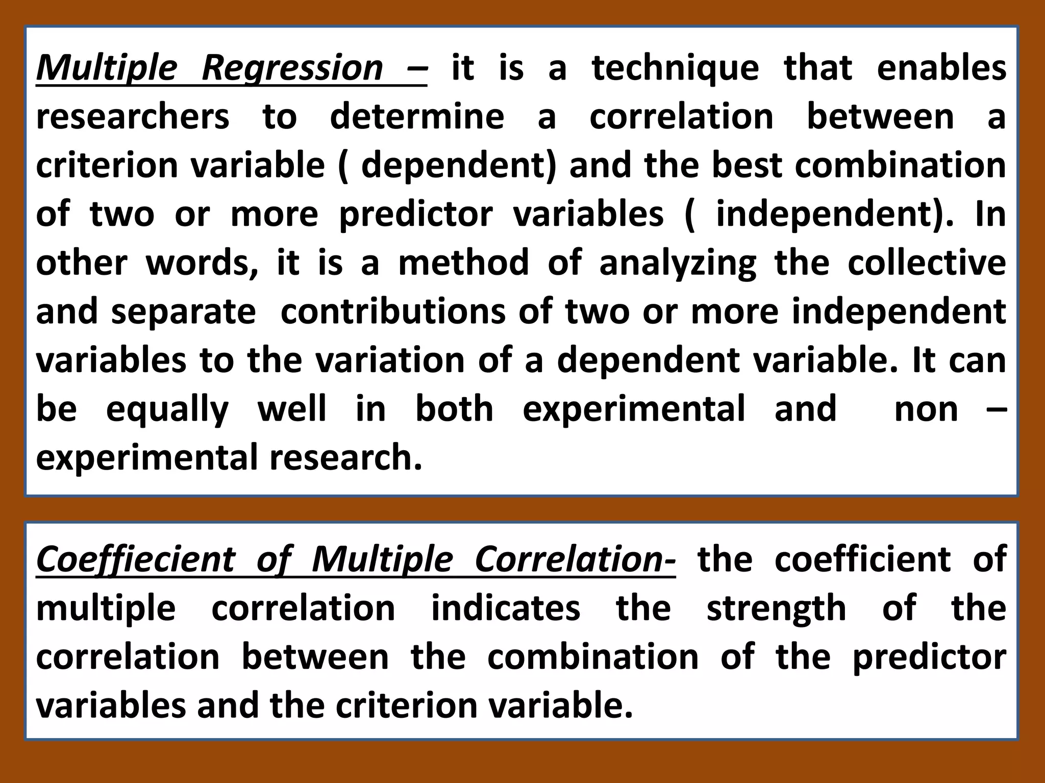 Multiple Regression – it is a technique that enables
researchers to determine a correlation between a
criterion variable ( dependent) and the best combination
of two or more predictor variables ( independent). In
other words, it is a method of analyzing the collective
and separate contributions of two or more independent
variables to the variation of a dependent variable. It can
be equally well in both experimental and non –
experimental research.
Coeffiecient of Multiple Correlation- the coefficient of
multiple correlation indicates the strength of the
correlation between the combination of the predictor
variables and the criterion variable.
 