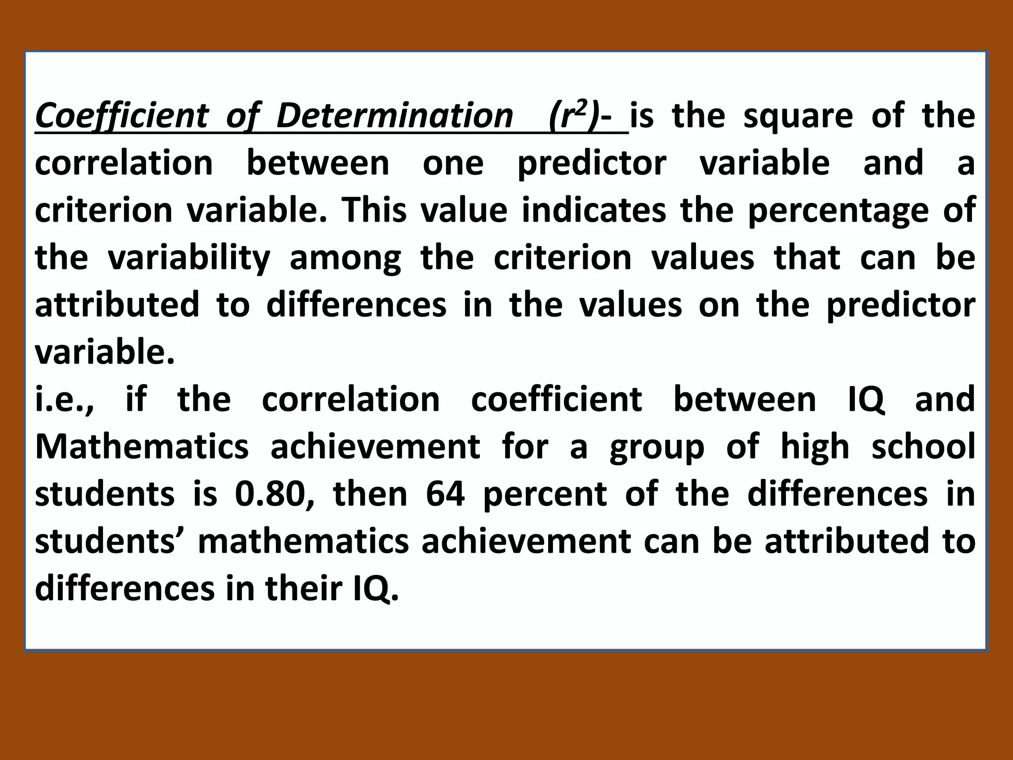 Coefficient of Determination (r2)- is the square of the
correlation between one predictor variable and a
criterion variable. This value indicates the percentage of
the variability among the criterion values that can be
attributed to differences in the values on the predictor
variable.
i.e., if the correlation coefficient between IQ and
Mathematics achievement for a group of high school
students is 0.80, then 64 percent of the differences in
students’ mathematics achievement can be attributed to
differences in their IQ.
 