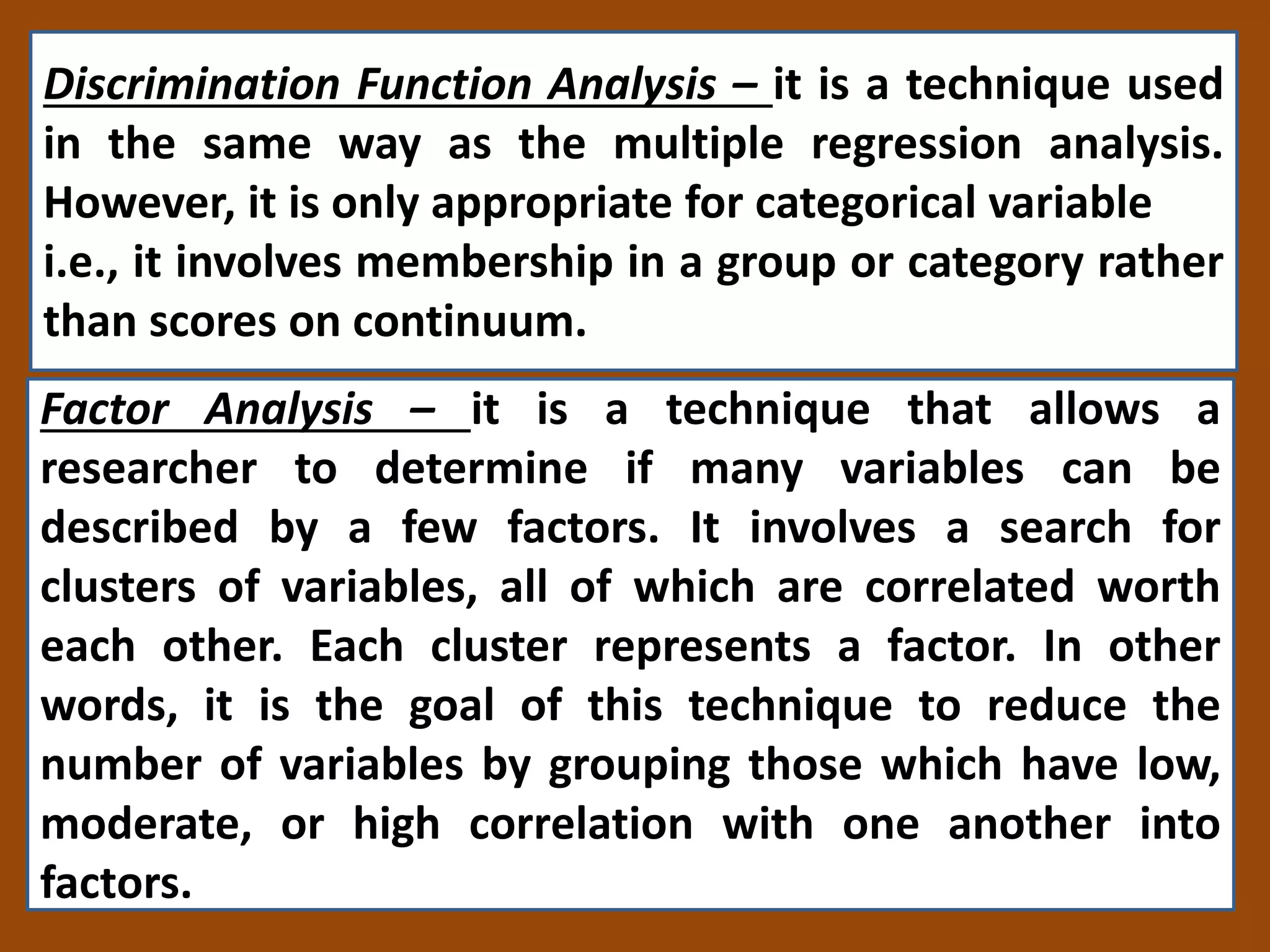 Discrimination Function Analysis – it is a technique used
in the same way as the multiple regression analysis.
However, it is only appropriate for categorical variable
i.e., it involves membership in a group or category rather
than scores on continuum.
Factor Analysis – it is a technique that allows a
researcher to determine if many variables can be
described by a few factors. It involves a search for
clusters of variables, all of which are correlated worth
each other. Each cluster represents a factor. In other
words, it is the goal of this technique to reduce the
number of variables by grouping those which have low,
moderate, or high correlation with one another into
factors.
 