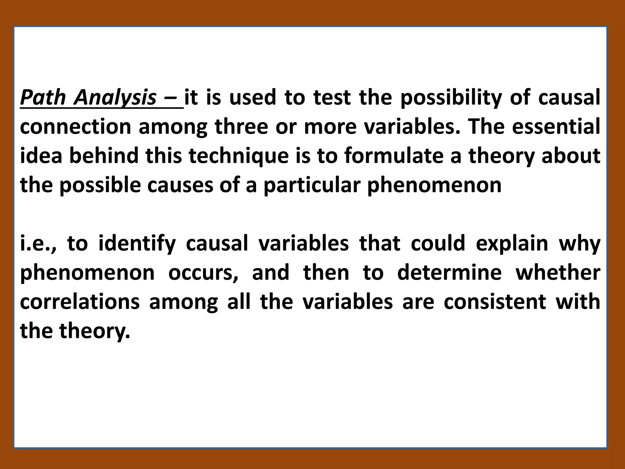 Path Analysis – it is used to test the possibility of causal
connection among three or more variables. The essential
idea behind this technique is to formulate a theory about
the possible causes of a particular phenomenon
i.e., to identify causal variables that could explain why
phenomenon occurs, and then to determine whether
correlations among all the variables are consistent with
the theory.
 