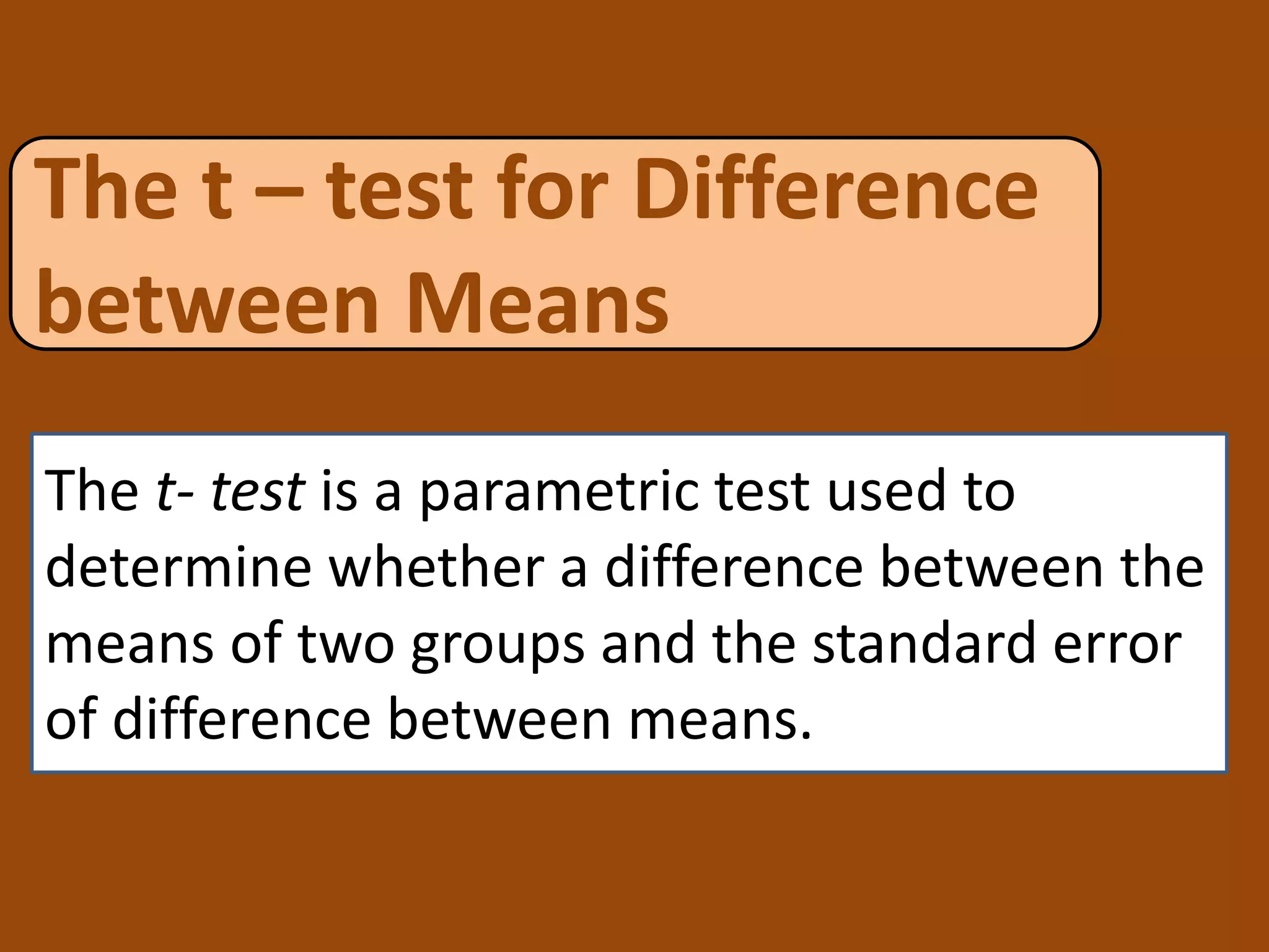 The t – test for Difference
between Means
The t- test is a parametric test used to
determine whether a difference between the
means of two groups and the standard error
of difference between means.
 