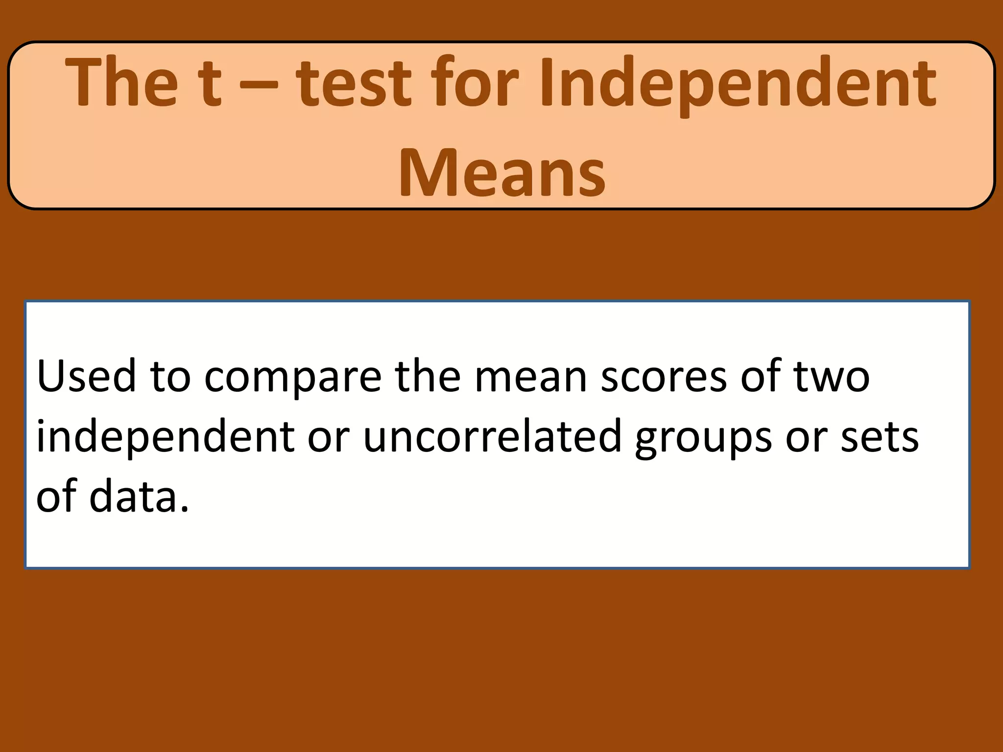The t – test for Independent
Means
Used to compare the mean scores of two
independent or uncorrelated groups or sets
of data.
 
