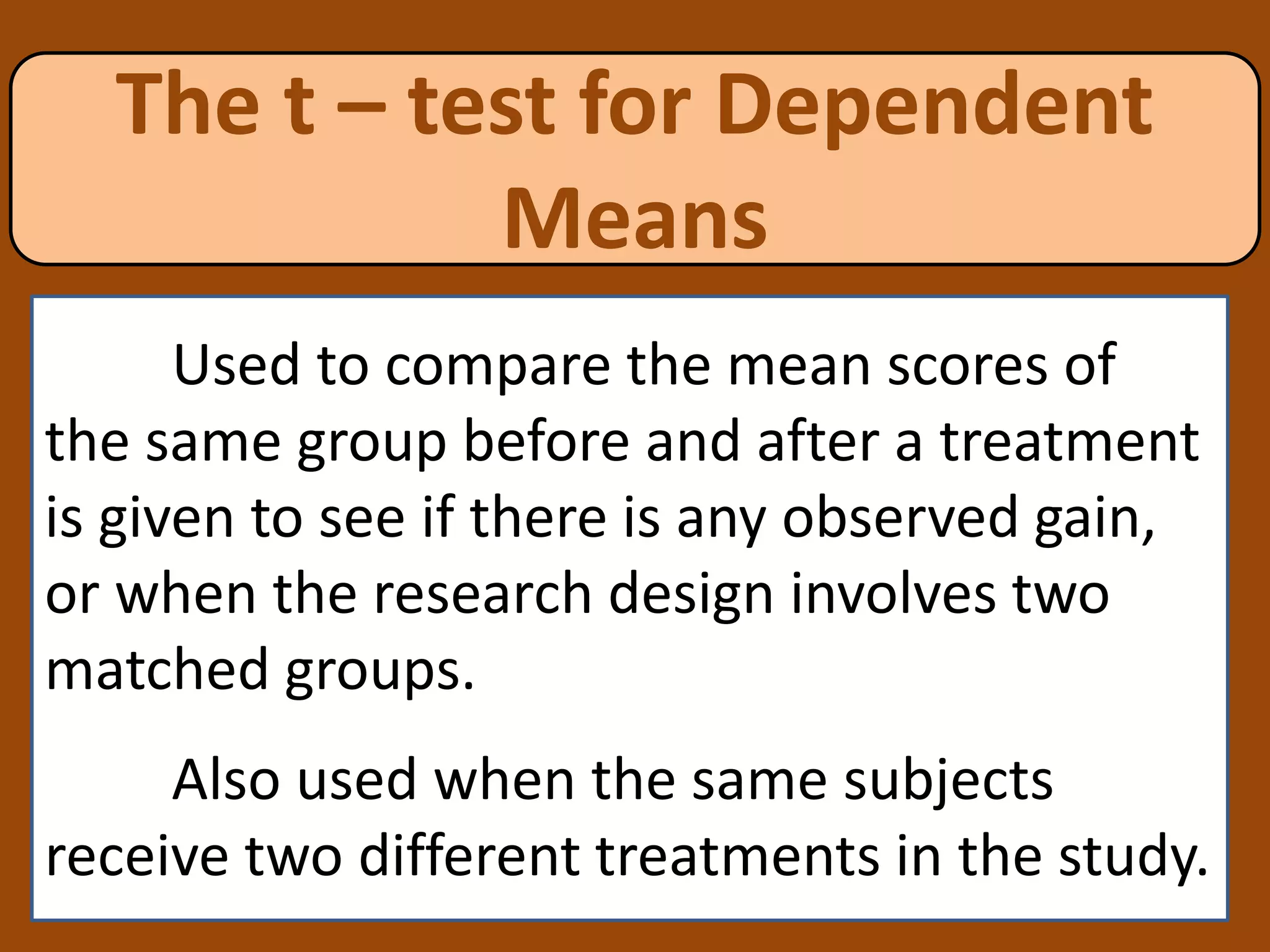 The t – test for Dependent
Means
Used to compare the mean scores of
the same group before and after a treatment
is given to see if there is any observed gain,
or when the research design involves two
matched groups.
Also used when the same subjects
receive two different treatments in the study.
 