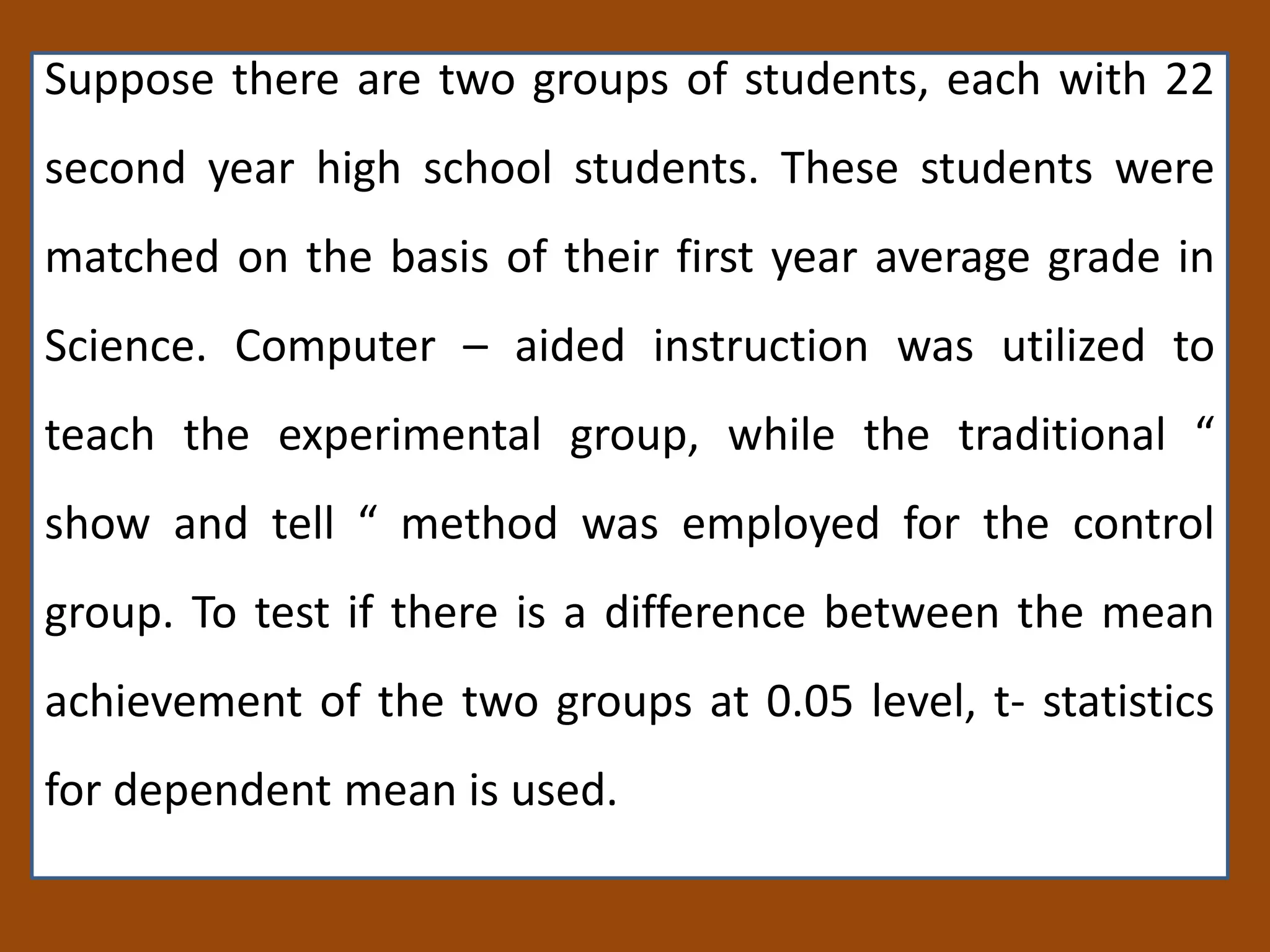 Suppose there are two groups of students, each with 22
second year high school students. These students were
matched on the basis of their first year average grade in
Science. Computer – aided instruction was utilized to
teach the experimental group, while the traditional “
show and tell “ method was employed for the control
group. To test if there is a difference between the mean
achievement of the two groups at 0.05 level, t- statistics
for dependent mean is used.
 