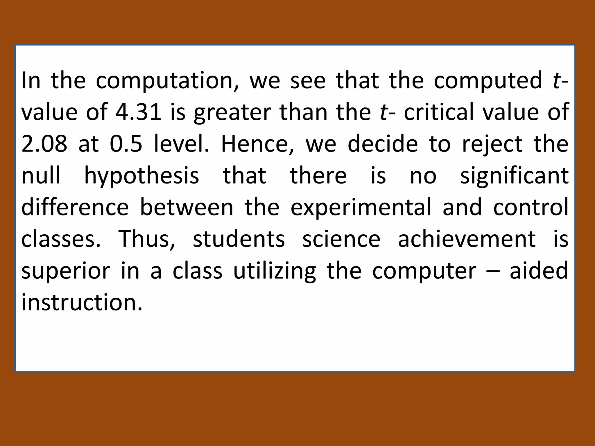 In the computation, we see that the computed t-
value of 4.31 is greater than the t- critical value of
2.08 at 0.5 level. Hence, we decide to reject the
null hypothesis that there is no significant
difference between the experimental and control
classes. Thus, students science achievement is
superior in a class utilizing the computer – aided
instruction.
 
