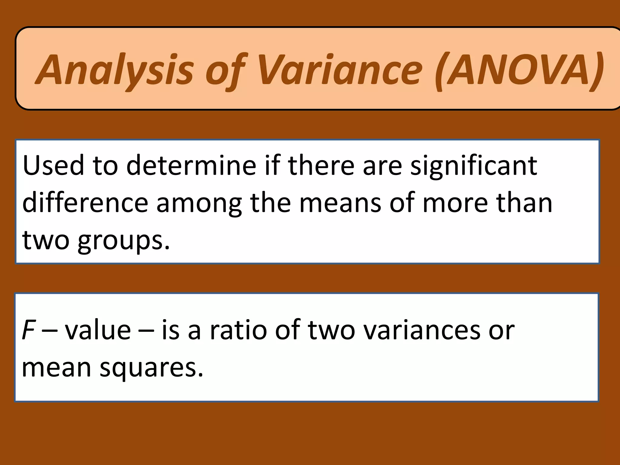Used to determine if there are significant
difference among the means of more than
two groups.
Analysis of Variance (ANOVA)
F – value – is a ratio of two variances or
mean squares.
 