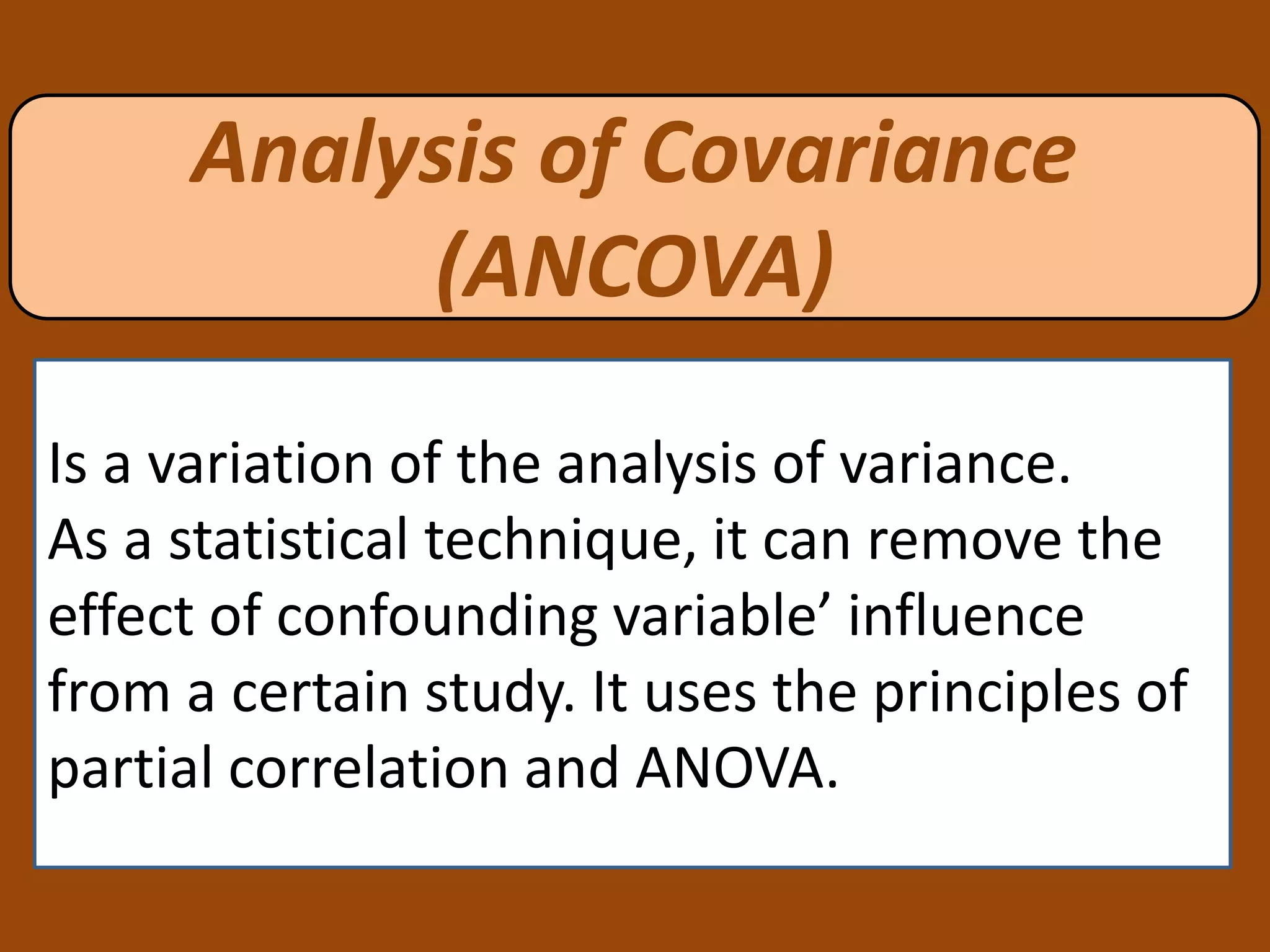 Analysis of Covariance
(ANCOVA)
Is a variation of the analysis of variance.
As a statistical technique, it can remove the
effect of confounding variable’ influence
from a certain study. It uses the principles of
partial correlation and ANOVA.
 