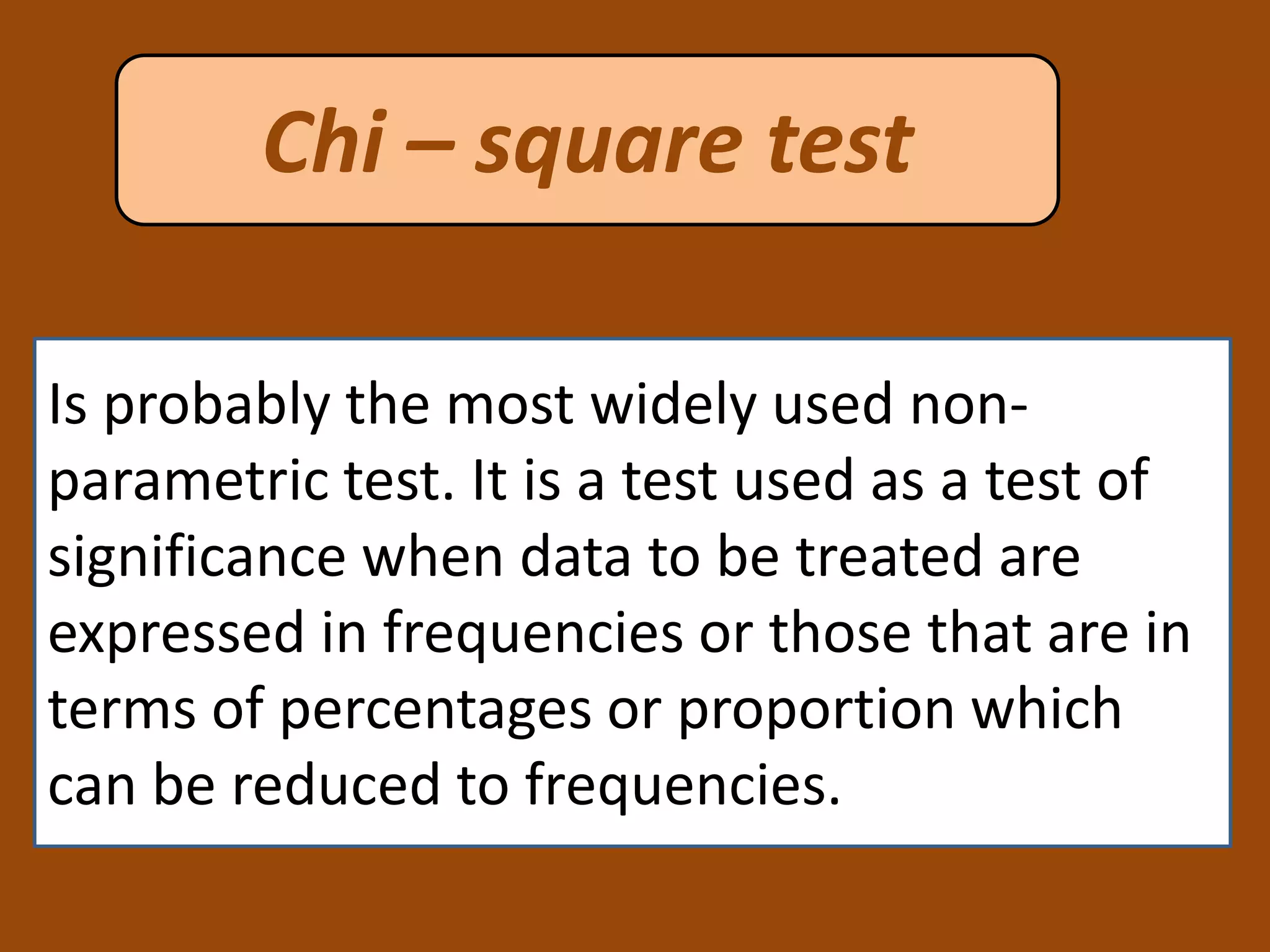 Chi – square test
Is probably the most widely used non-
parametric test. It is a test used as a test of
significance when data to be treated are
expressed in frequencies or those that are in
terms of percentages or proportion which
can be reduced to frequencies.
 