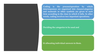 Coding is the process/operation by which
data/responses are organized into classes/categories
and numerals or other symbols are given to each
item according to the class in which it falls. In other
words, coding involves two important operations;
Deciding the categories to be used and
b) allocating individual answers to them.
 