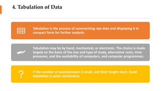 4. Tabulation of Data
Tabulation is the process of summarizing raw data and displaying it in
compact form for further analysis.
Tabulation may be by hand, mechanical, or electronic. The choice is made
largely on the basis of the size and type of study, alternative costs, time
pressures, and the availability of computers, and computer programmes.
If the number of questionnaire is small, and their length short, hand
tabulation is quite satisfactory.
 