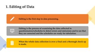 1. Editing of Data
Editing is the first step in data processing.
Editing is the process of examining the data collected in
questionnaires/schedules to detect errors and omissions and to see that
they are corrected and the schedules are ready for tabulation.
When the whole data collection is over a final and a thorough check up
is made.
 