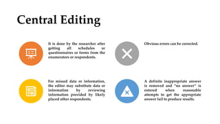 Central Editing
It is done by the researcher after
getting all schedules or
questionnaires or forms from the
enumerators or respondents.
Obvious errors can be corrected.
For missed data or information,
the editor may substitute data or
information by reviewing
information provided by likely
placed other respondents.
A definite inappropriate answer
is removed and “no answer” is
entered when reasonable
attempts to get the appropriate
answer fail to produce results.
 