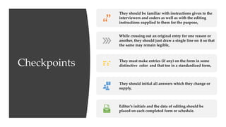 Checkpoints
They should be familiar with instructions given to the
interviewers and coders as well as with the editing
instructions supplied to them for the purpose,
While crossing out an original entry for one reason or
another, they should just draw a single line on it so that
the same may remain legible,
They must make entries (if any) on the form in some
distinctive color and that too in a standardized form,
They should initial all answers which they change or
supply,
Editor’s initials and the data of editing should be
placed on each completed form or schedule.
 