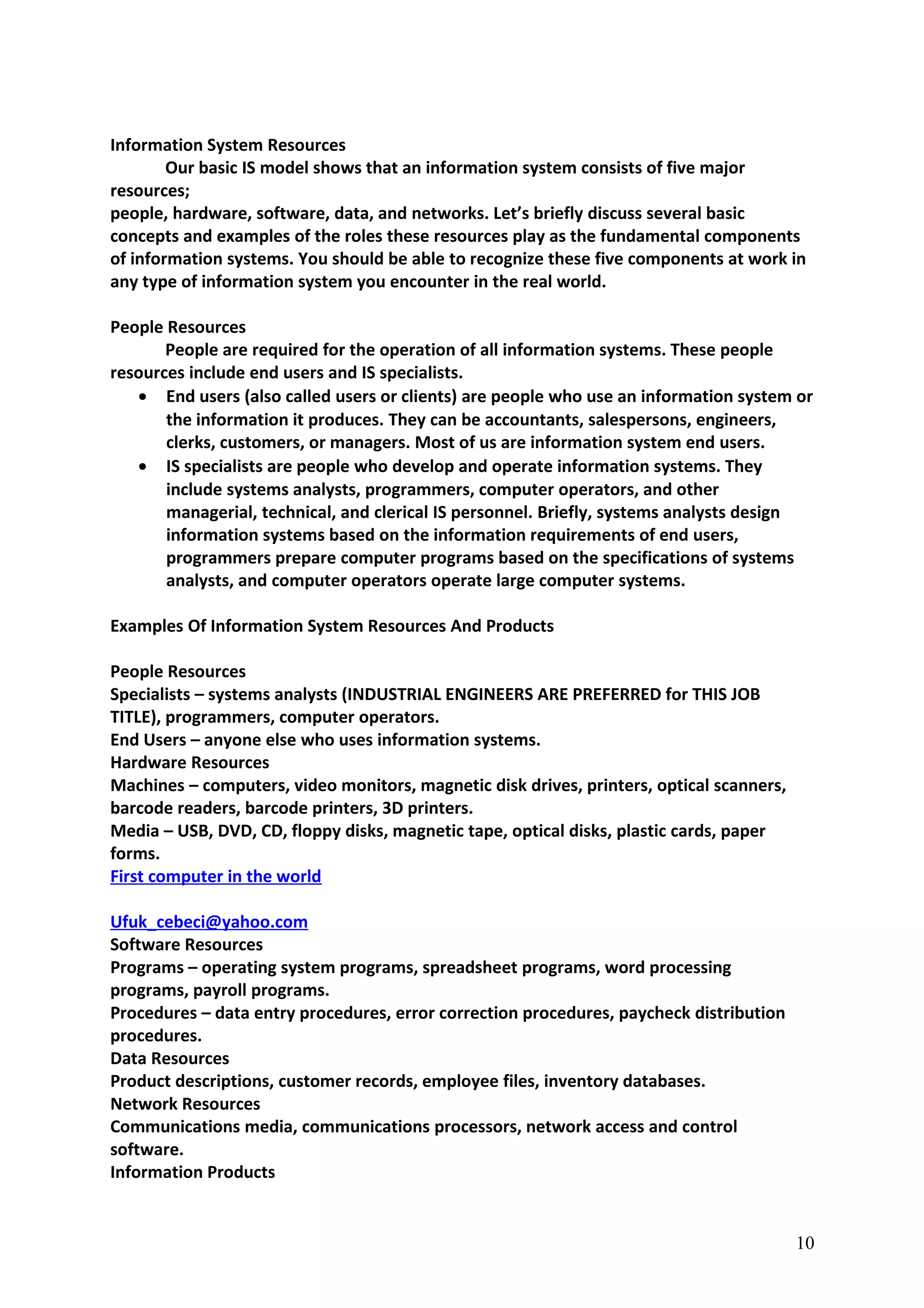 Information System Resources
Our basic IS model shows that an information system consists of five major
resources;
people, hardware, software, data, and networks. Let’s briefly discuss several basic
concepts and examples of the roles these resources play as the fundamental components
of information systems. You should be able to recognize these five components at work in
any type of information system you encounter in the real world.
People Resources
People are required for the operation of all information systems. These people
resources include end users and IS specialists.
• End users (also called users or clients) are people who use an information system or
the information it produces. They can be accountants, salespersons, engineers,
clerks, customers, or managers. Most of us are information system end users.
• IS specialists are people who develop and operate information systems. They
include systems analysts, programmers, computer operators, and other
managerial, technical, and clerical IS personnel. Briefly, systems analysts design
information systems based on the information requirements of end users,
programmers prepare computer programs based on the specifications of systems
analysts, and computer operators operate large computer systems.
Examples Of Information System Resources And Products
People Resources
Specialists – systems analysts (INDUSTRIAL ENGINEERS ARE PREFERRED for THIS JOB
TITLE), programmers, computer operators.
End Users – anyone else who uses information systems.
Hardware Resources
Machines – computers, video monitors, magnetic disk drives, printers, optical scanners,
barcode readers, barcode printers, 3D printers.
Media – USB, DVD, CD, floppy disks, magnetic tape, optical disks, plastic cards, paper
forms.
First computer in the world
Ufuk_cebeci@yahoo.com
Software Resources
Programs – operating system programs, spreadsheet programs, word processing
programs, payroll programs.
Procedures – data entry procedures, error correction procedures, paycheck distribution
procedures.
Data Resources
Product descriptions, customer records, employee files, inventory databases.
Network Resources
Communications media, communications processors, network access and control
software.
Information Products
10
 