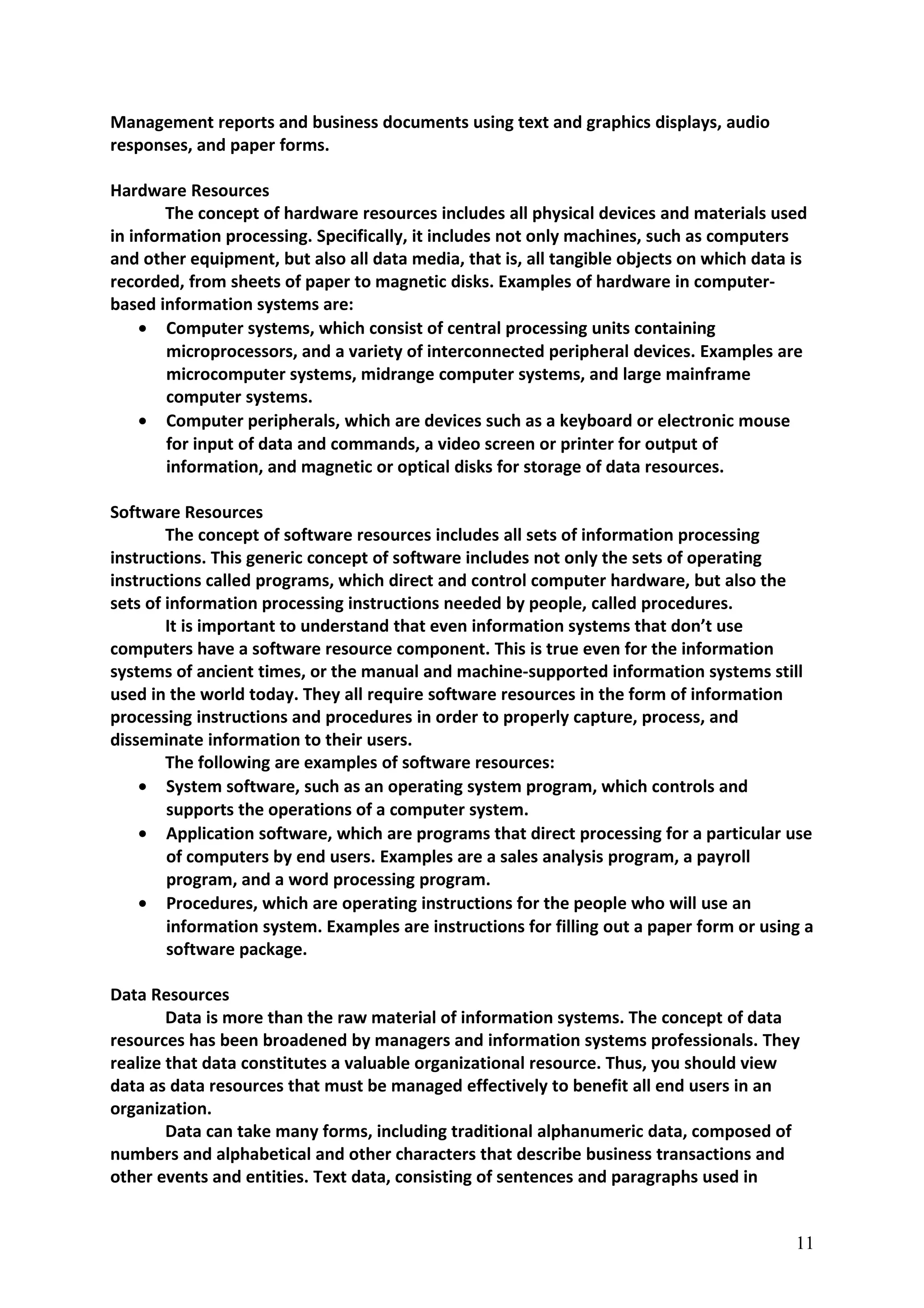 Management reports and business documents using text and graphics displays, audio
responses, and paper forms.
Hardware Resources
The concept of hardware resources includes all physical devices and materials used
in information processing. Specifically, it includes not only machines, such as computers
and other equipment, but also all data media, that is, all tangible objects on which data is
recorded, from sheets of paper to magnetic disks. Examples of hardware in computer-
based information systems are:
• Computer systems, which consist of central processing units containing
microprocessors, and a variety of interconnected peripheral devices. Examples are
microcomputer systems, midrange computer systems, and large mainframe
computer systems.
• Computer peripherals, which are devices such as a keyboard or electronic mouse
for input of data and commands, a video screen or printer for output of
information, and magnetic or optical disks for storage of data resources.
Software Resources
The concept of software resources includes all sets of information processing
instructions. This generic concept of software includes not only the sets of operating
instructions called programs, which direct and control computer hardware, but also the
sets of information processing instructions needed by people, called procedures.
It is important to understand that even information systems that don’t use
computers have a software resource component. This is true even for the information
systems of ancient times, or the manual and machine-supported information systems still
used in the world today. They all require software resources in the form of information
processing instructions and procedures in order to properly capture, process, and
disseminate information to their users.
The following are examples of software resources:
• System software, such as an operating system program, which controls and
supports the operations of a computer system.
• Application software, which are programs that direct processing for a particular use
of computers by end users. Examples are a sales analysis program, a payroll
program, and a word processing program.
• Procedures, which are operating instructions for the people who will use an
information system. Examples are instructions for filling out a paper form or using a
software package.
Data Resources
Data is more than the raw material of information systems. The concept of data
resources has been broadened by managers and information systems professionals. They
realize that data constitutes a valuable organizational resource. Thus, you should view
data as data resources that must be managed effectively to benefit all end users in an
organization.
Data can take many forms, including traditional alphanumeric data, composed of
numbers and alphabetical and other characters that describe business transactions and
other events and entities. Text data, consisting of sentences and paragraphs used in
11
 