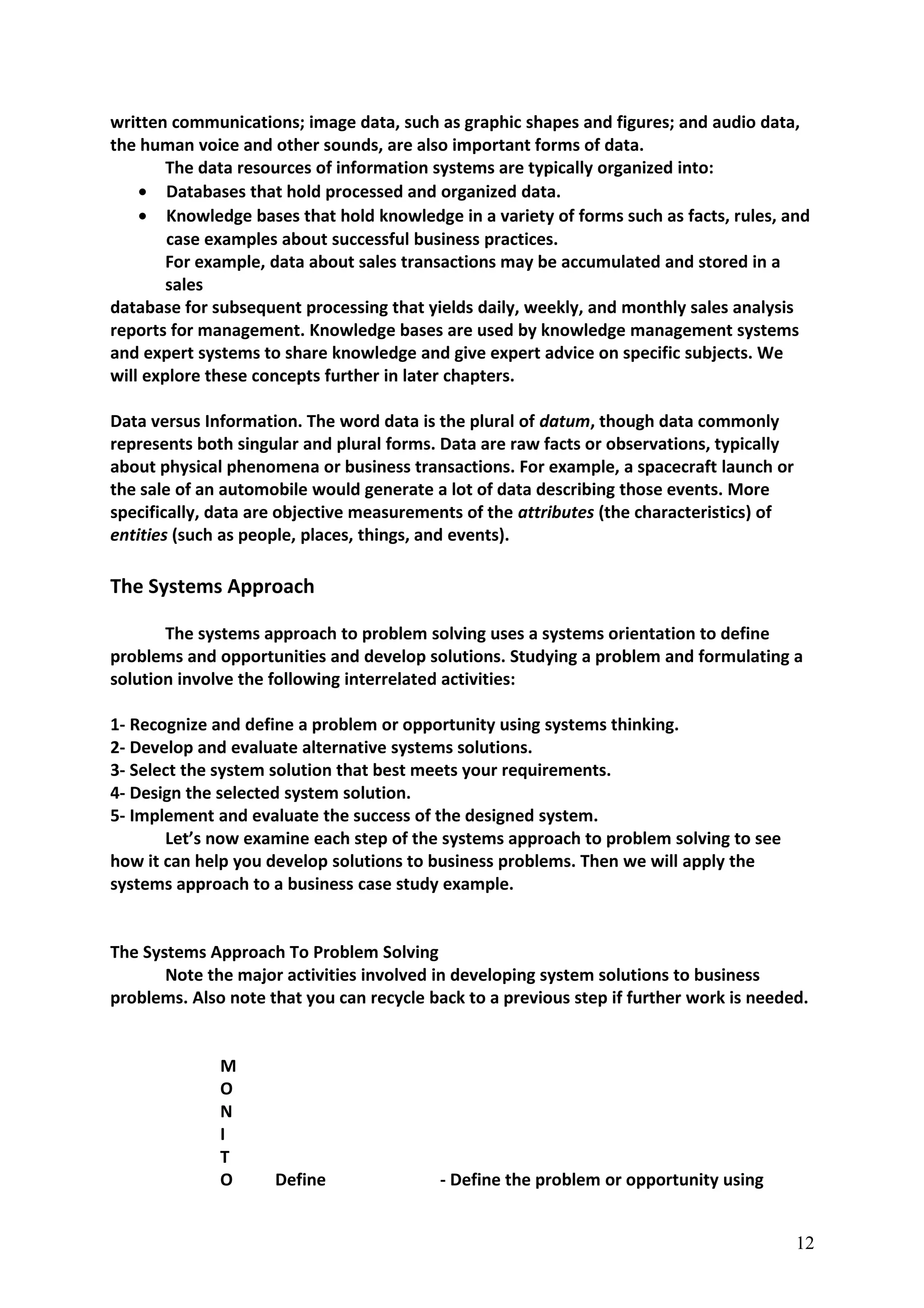 written communications; image data, such as graphic shapes and figures; and audio data,
the human voice and other sounds, are also important forms of data.
The data resources of information systems are typically organized into:
• Databases that hold processed and organized data.
• Knowledge bases that hold knowledge in a variety of forms such as facts, rules, and
case examples about successful business practices.
For example, data about sales transactions may be accumulated and stored in a
sales
database for subsequent processing that yields daily, weekly, and monthly sales analysis
reports for management. Knowledge bases are used by knowledge management systems
and expert systems to share knowledge and give expert advice on specific subjects. We
will explore these concepts further in later chapters.
Data versus Information. The word data is the plural of datum, though data commonly
represents both singular and plural forms. Data are raw facts or observations, typically
about physical phenomena or business transactions. For example, a spacecraft launch or
the sale of an automobile would generate a lot of data describing those events. More
specifically, data are objective measurements of the attributes (the characteristics) of
entities (such as people, places, things, and events).
The Systems Approach
The systems approach to problem solving uses a systems orientation to define
problems and opportunities and develop solutions. Studying a problem and formulating a
solution involve the following interrelated activities:
1- Recognize and define a problem or opportunity using systems thinking.
2- Develop and evaluate alternative systems solutions.
3- Select the system solution that best meets your requirements.
4- Design the selected system solution.
5- Implement and evaluate the success of the designed system.
Let’s now examine each step of the systems approach to problem solving to see
how it can help you develop solutions to business problems. Then we will apply the
systems approach to a business case study example.
The Systems Approach To Problem Solving
Note the major activities involved in developing system solutions to business
problems. Also note that you can recycle back to a previous step if further work is needed.
M
O
N
I
T
O Define - Define the problem or opportunity using
12
 