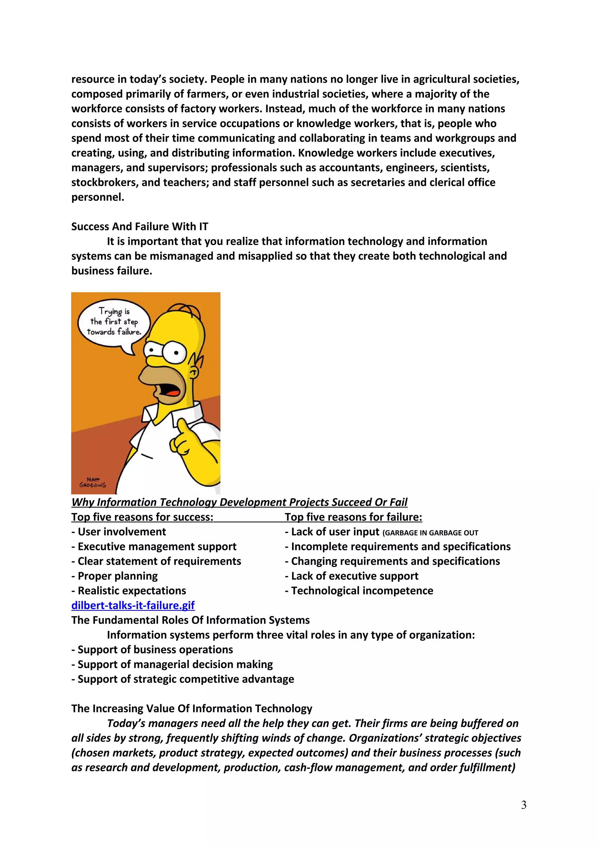 resource in today’s society. People in many nations no longer live in agricultural societies,
composed primarily of farmers, or even industrial societies, where a majority of the
workforce consists of factory workers. Instead, much of the workforce in many nations
consists of workers in service occupations or knowledge workers, that is, people who
spend most of their time communicating and collaborating in teams and workgroups and
creating, using, and distributing information. Knowledge workers include executives,
managers, and supervisors; professionals such as accountants, engineers, scientists,
stockbrokers, and teachers; and staff personnel such as secretaries and clerical office
personnel.
Success And Failure With IT
It is important that you realize that information technology and information
systems can be mismanaged and misapplied so that they create both technological and
business failure.
Why Information Technology Development Projects Succeed Or Fail
Top five reasons for success: Top five reasons for failure:
- User involvement - Lack of user input (GARBAGE IN GARBAGE OUT
- Executive management support - Incomplete requirements and specifications
- Clear statement of requirements - Changing requirements and specifications
- Proper planning - Lack of executive support
- Realistic expectations - Technological incompetence
dilbert-talks-it-failure.gif
The Fundamental Roles Of Information Systems
Information systems perform three vital roles in any type of organization:
- Support of business operations
- Support of managerial decision making
- Support of strategic competitive advantage
The Increasing Value Of Information Technology
Today’s managers need all the help they can get. Their firms are being buffered on
all sides by strong, frequently shifting winds of change. Organizations’ strategic objectives
(chosen markets, product strategy, expected outcomes) and their business processes (such
as research and development, production, cash-flow management, and order fulfillment)
3
 