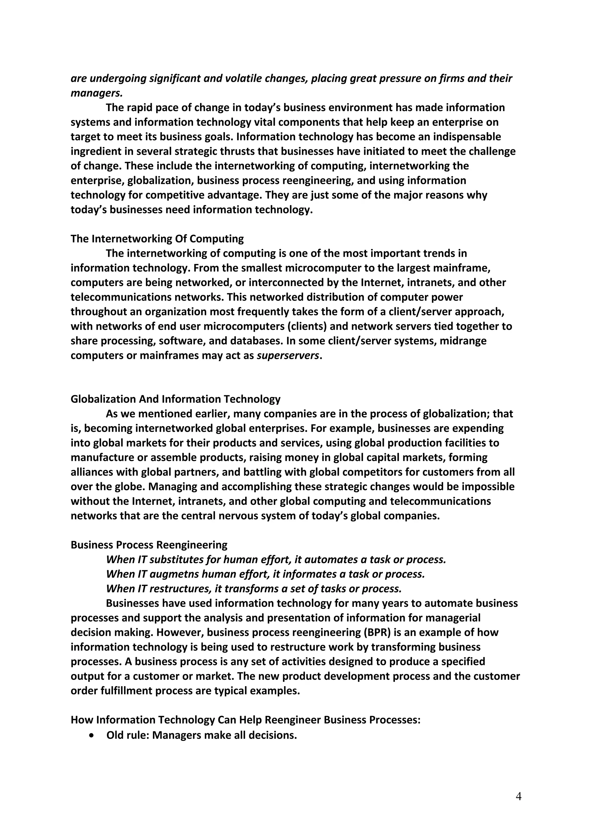 are undergoing significant and volatile changes, placing great pressure on firms and their
managers.
The rapid pace of change in today’s business environment has made information
systems and information technology vital components that help keep an enterprise on
target to meet its business goals. Information technology has become an indispensable
ingredient in several strategic thrusts that businesses have initiated to meet the challenge
of change. These include the internetworking of computing, internetworking the
enterprise, globalization, business process reengineering, and using information
technology for competitive advantage. They are just some of the major reasons why
today’s businesses need information technology.
The Internetworking Of Computing
The internetworking of computing is one of the most important trends in
information technology. From the smallest microcomputer to the largest mainframe,
computers are being networked, or interconnected by the Internet, intranets, and other
telecommunications networks. This networked distribution of computer power
throughout an organization most frequently takes the form of a client/server approach,
with networks of end user microcomputers (clients) and network servers tied together to
share processing, software, and databases. In some client/server systems, midrange
computers or mainframes may act as superservers.
Globalization And Information Technology
As we mentioned earlier, many companies are in the process of globalization; that
is, becoming internetworked global enterprises. For example, businesses are expending
into global markets for their products and services, using global production facilities to
manufacture or assemble products, raising money in global capital markets, forming
alliances with global partners, and battling with global competitors for customers from all
over the globe. Managing and accomplishing these strategic changes would be impossible
without the Internet, intranets, and other global computing and telecommunications
networks that are the central nervous system of today’s global companies.
Business Process Reengineering
When IT substitutes for human effort, it automates a task or process.
When IT augmetns human effort, it informates a task or process.
When IT restructures, it transforms a set of tasks or process.
Businesses have used information technology for many years to automate business
processes and support the analysis and presentation of information for managerial
decision making. However, business process reengineering (BPR) is an example of how
information technology is being used to restructure work by transforming business
processes. A business process is any set of activities designed to produce a specified
output for a customer or market. The new product development process and the customer
order fulfillment process are typical examples.
How Information Technology Can Help Reengineer Business Processes:
• Old rule: Managers make all decisions.
4
 