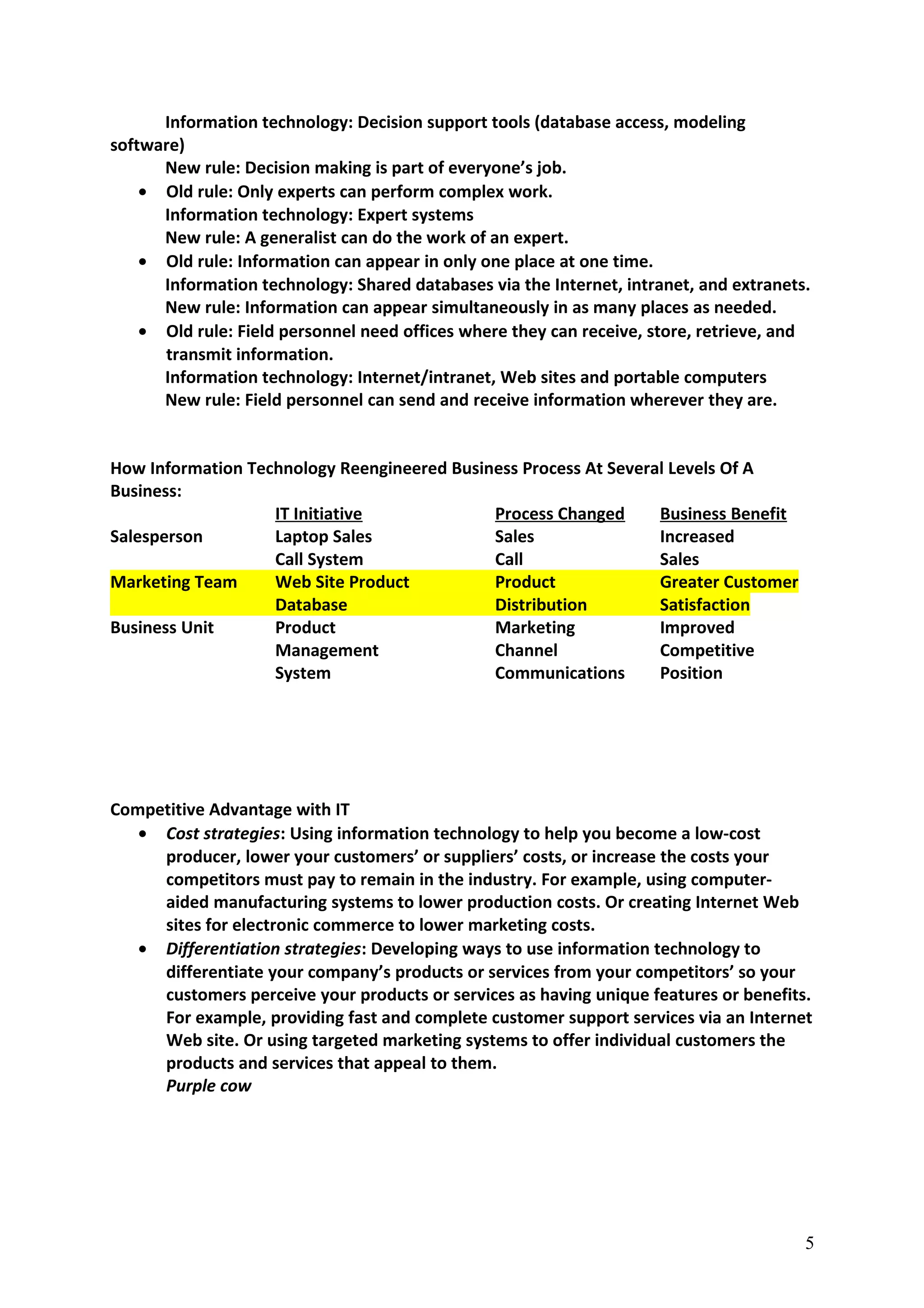 Information technology: Decision support tools (database access, modeling
software)
New rule: Decision making is part of everyone’s job.
• Old rule: Only experts can perform complex work.
Information technology: Expert systems
New rule: A generalist can do the work of an expert.
• Old rule: Information can appear in only one place at one time.
Information technology: Shared databases via the Internet, intranet, and extranets.
New rule: Information can appear simultaneously in as many places as needed.
• Old rule: Field personnel need offices where they can receive, store, retrieve, and
transmit information.
Information technology: Internet/intranet, Web sites and portable computers
New rule: Field personnel can send and receive information wherever they are.
How Information Technology Reengineered Business Process At Several Levels Of A
Business:
IT Initiative Process Changed Business Benefit
Salesperson Laptop Sales Sales Increased
Call System Call Sales
Marketing Team Web Site Product Product Greater Customer
Database Distribution Satisfaction
Business Unit Product Marketing Improved
Management Channel Competitive
System Communications Position
Competitive Advantage with IT
• Cost strategies: Using information technology to help you become a low-cost
producer, lower your customers’ or suppliers’ costs, or increase the costs your
competitors must pay to remain in the industry. For example, using computer-
aided manufacturing systems to lower production costs. Or creating Internet Web
sites for electronic commerce to lower marketing costs.
• Differentiation strategies: Developing ways to use information technology to
differentiate your company’s products or services from your competitors’ so your
customers perceive your products or services as having unique features or benefits.
For example, providing fast and complete customer support services via an Internet
Web site. Or using targeted marketing systems to offer individual customers the
products and services that appeal to them.
Purple cow
5
 