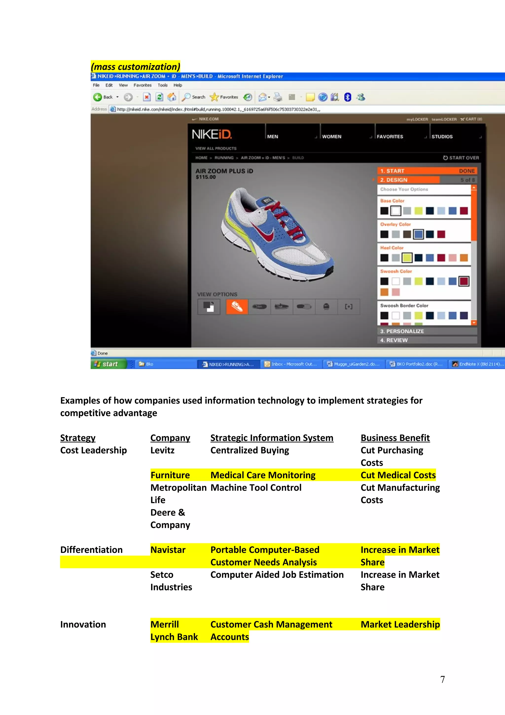 (mass customization)
Examples of how companies used information technology to implement strategies for
competitive advantage
Strategy Company Strategic Information System Business Benefit
Cost Leadership Levitz Centralized Buying Cut Purchasing
Costs
Furniture Medical Care Monitoring Cut Medical Costs
Metropolitan Machine Tool Control Cut Manufacturing
Life Costs
Deere &
Company
Differentiation Navistar Portable Computer-Based Increase in Market
Customer Needs Analysis Share
Setco Computer Aided Job Estimation Increase in Market
Industries Share
Innovation Merrill Customer Cash Management Market Leadership
Lynch Bank Accounts
7
 