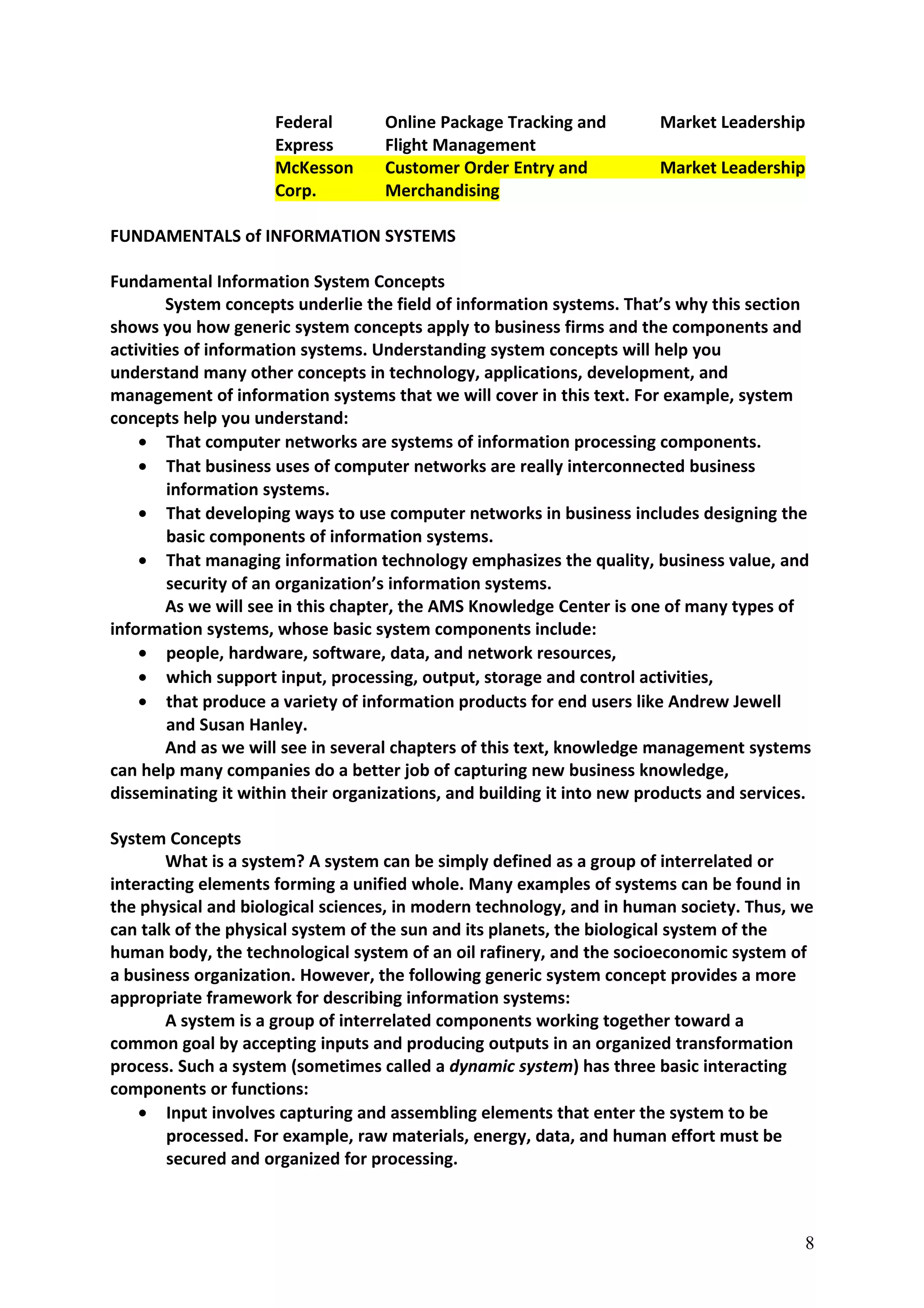 Federal Online Package Tracking and Market Leadership
Express Flight Management
McKesson Customer Order Entry and Market Leadership
Corp. Merchandising
FUNDAMENTALS of INFORMATION SYSTEMS
Fundamental Information System Concepts
System concepts underlie the field of information systems. That’s why this section
shows you how generic system concepts apply to business firms and the components and
activities of information systems. Understanding system concepts will help you
understand many other concepts in technology, applications, development, and
management of information systems that we will cover in this text. For example, system
concepts help you understand:
• That computer networks are systems of information processing components.
• That business uses of computer networks are really interconnected business
information systems.
• That developing ways to use computer networks in business includes designing the
basic components of information systems.
• That managing information technology emphasizes the quality, business value, and
security of an organization’s information systems.
As we will see in this chapter, the AMS Knowledge Center is one of many types of
information systems, whose basic system components include:
• people, hardware, software, data, and network resources,
• which support input, processing, output, storage and control activities,
• that produce a variety of information products for end users like Andrew Jewell
and Susan Hanley.
And as we will see in several chapters of this text, knowledge management systems
can help many companies do a better job of capturing new business knowledge,
disseminating it within their organizations, and building it into new products and services.
System Concepts
What is a system? A system can be simply defined as a group of interrelated or
interacting elements forming a unified whole. Many examples of systems can be found in
the physical and biological sciences, in modern technology, and in human society. Thus, we
can talk of the physical system of the sun and its planets, the biological system of the
human body, the technological system of an oil rafinery, and the socioeconomic system of
a business organization. However, the following generic system concept provides a more
appropriate framework for describing information systems:
A system is a group of interrelated components working together toward a
common goal by accepting inputs and producing outputs in an organized transformation
process. Such a system (sometimes called a dynamic system) has three basic interacting
components or functions:
• Input involves capturing and assembling elements that enter the system to be
processed. For example, raw materials, energy, data, and human effort must be
secured and organized for processing.
8
 