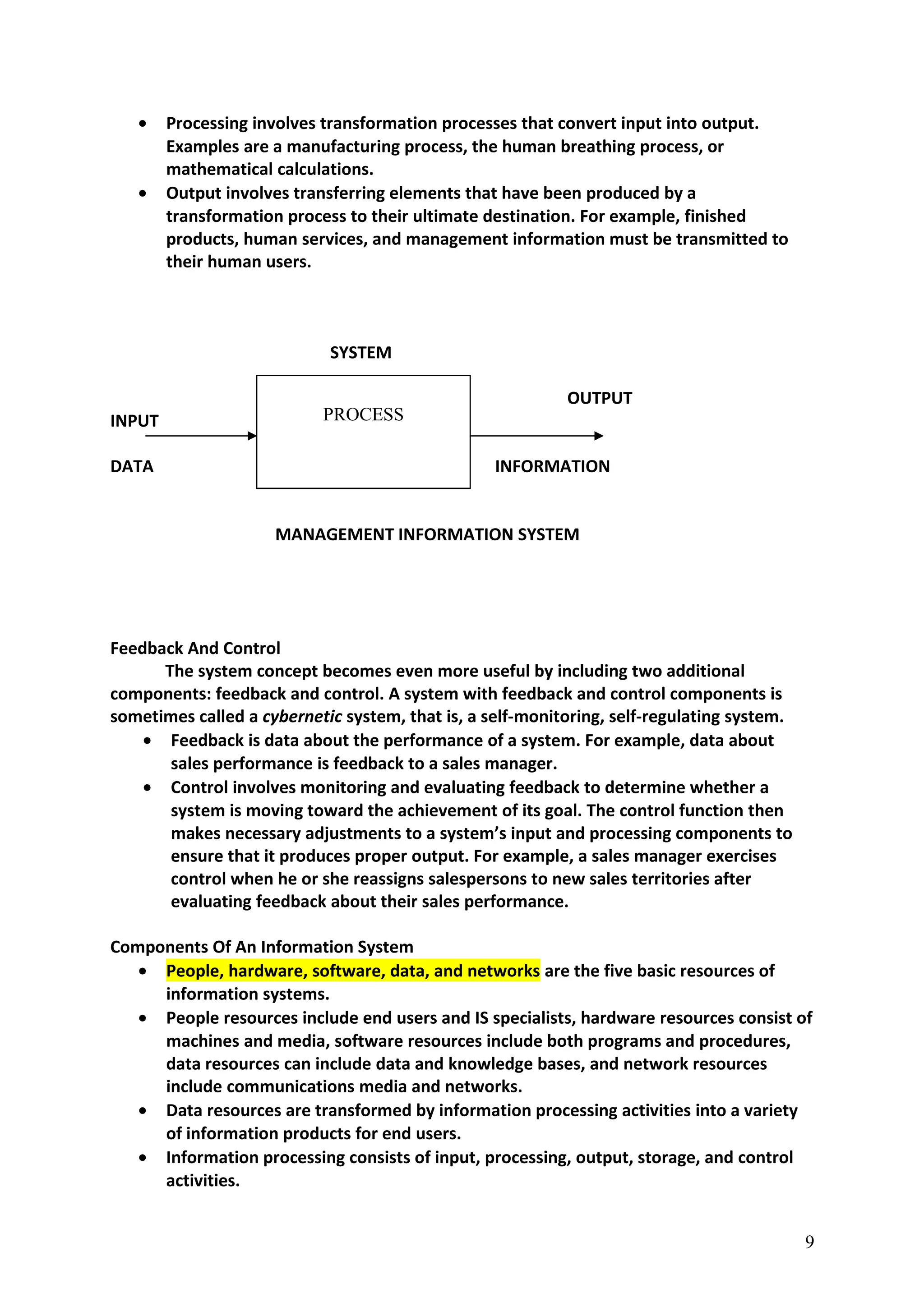 • Processing involves transformation processes that convert input into output.
Examples are a manufacturing process, the human breathing process, or
mathematical calculations.
• Output involves transferring elements that have been produced by a
transformation process to their ultimate destination. For example, finished
products, human services, and management information must be transmitted to
their human users.
SYSTEM
INPUT OUTPUT
INPUT
DATA INFORMATION
MANAGEMENT INFORMATION SYSTEM
Feedback And Control
The system concept becomes even more useful by including two additional
components: feedback and control. A system with feedback and control components is
sometimes called a cybernetic system, that is, a self-monitoring, self-regulating system.
• Feedback is data about the performance of a system. For example, data about
sales performance is feedback to a sales manager.
• Control involves monitoring and evaluating feedback to determine whether a
system is moving toward the achievement of its goal. The control function then
makes necessary adjustments to a system’s input and processing components to
ensure that it produces proper output. For example, a sales manager exercises
control when he or she reassigns salespersons to new sales territories after
evaluating feedback about their sales performance.
Components Of An Information System
• People, hardware, software, data, and networks are the five basic resources of
information systems.
• People resources include end users and IS specialists, hardware resources consist of
machines and media, software resources include both programs and procedures,
data resources can include data and knowledge bases, and network resources
include communications media and networks.
• Data resources are transformed by information processing activities into a variety
of information products for end users.
• Information processing consists of input, processing, output, storage, and control
activities.
9
PROCESS
 