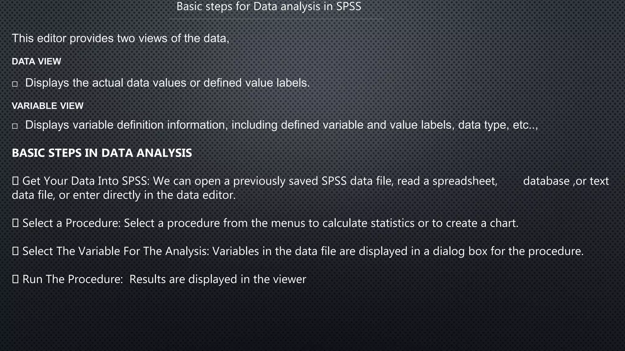 Basic steps for Data analysis in SPSS
This editor provides two views of the data,
DATA VIEW
 Displays the actual data values or defined value labels.
VARIABLE VIEW
 Displays variable definition information, including defined variable and value labels, data type, etc..,
BASIC STEPS IN DATA ANALYSIS
Get Your Data Into SPSS: We can open a previously saved SPSS data file, read a spreadsheet, database ,or text
data file, or enter directly in the data editor.
Select a Procedure: Select a procedure from the menus to calculate statistics or to create a chart.
Select The Variable For The Analysis: Variables in the data file are displayed in a dialog box for the procedure.
Run The Procedure: Results are displayed in the viewer
 