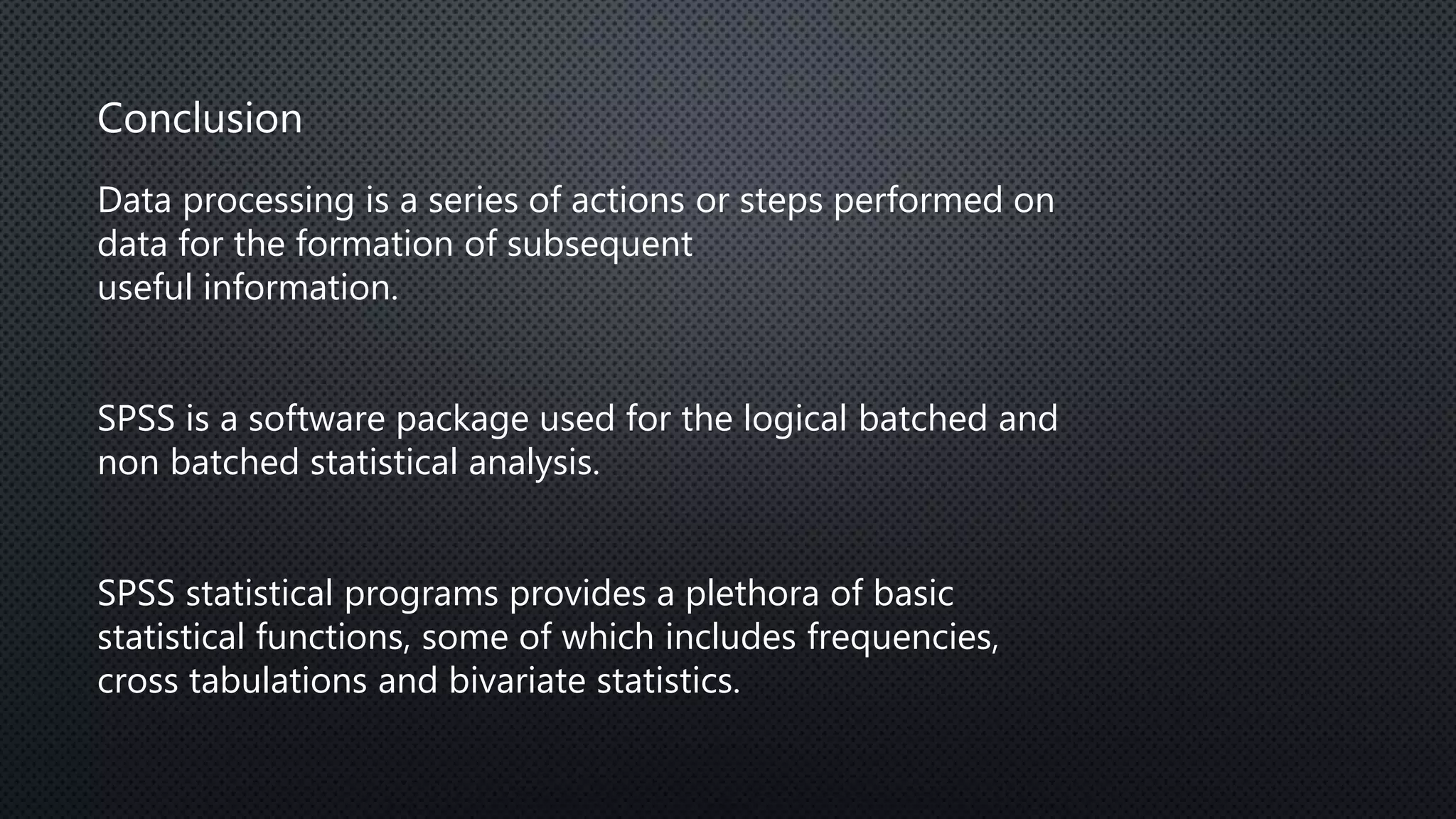 Conclusion
Data processing is a series of actions or steps performed on
data for the formation of subsequent
useful information.
SPSS is a software package used for the logical batched and
non batched statistical analysis.
SPSS statistical programs provides a plethora of basic
statistical functions, some of which includes frequencies,
cross tabulations and bivariate statistics.
 