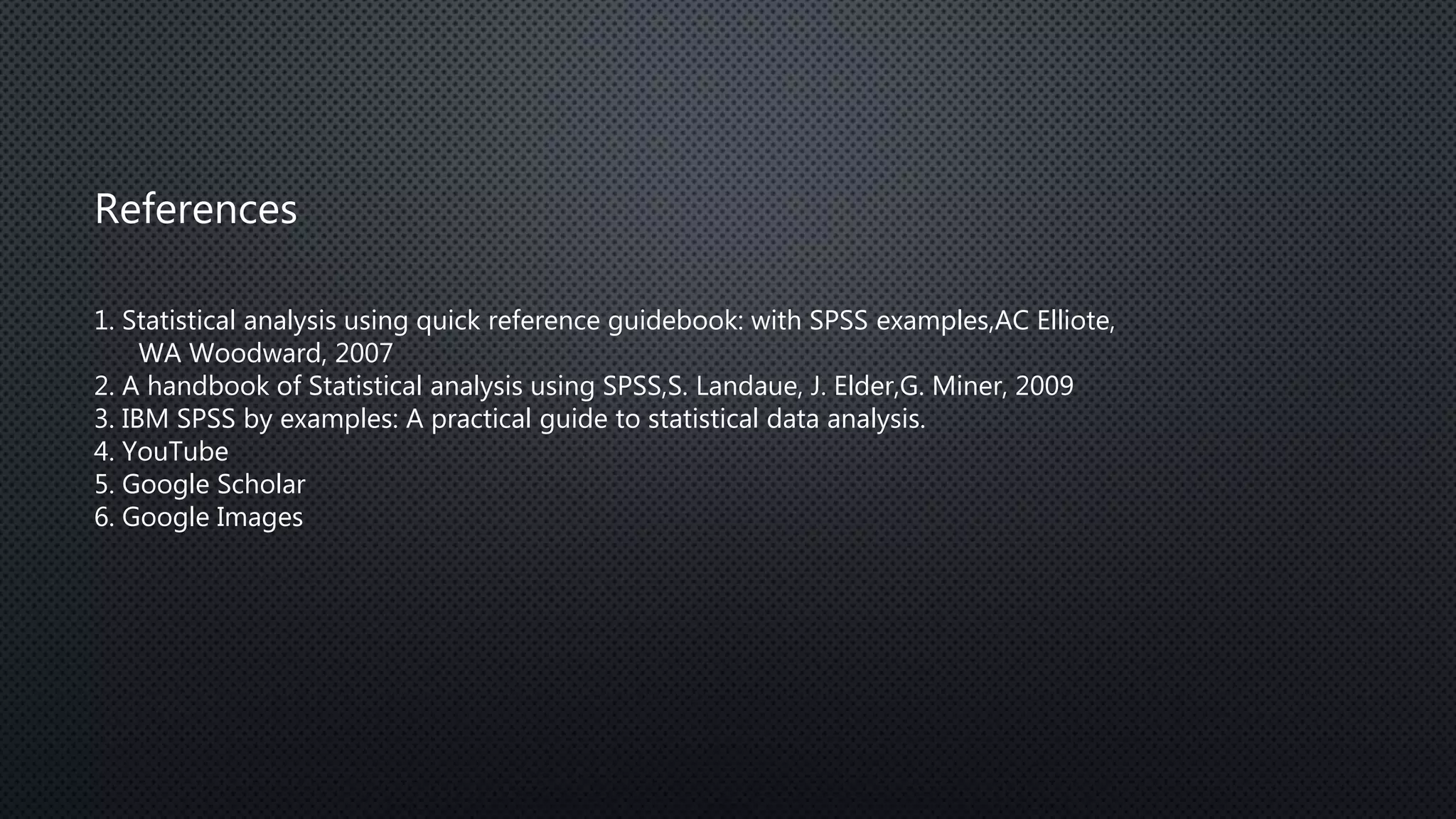 References
1. Statistical analysis using quick reference guidebook: with SPSS examples,AC Elliote,
WA Woodward, 2007
2. A handbook of Statistical analysis using SPSS,S. Landaue, J. Elder,G. Miner, 2009
3. IBM SPSS by examples: A practical guide to statistical data analysis.
4. YouTube
5. Google Scholar
6. Google Images
 
