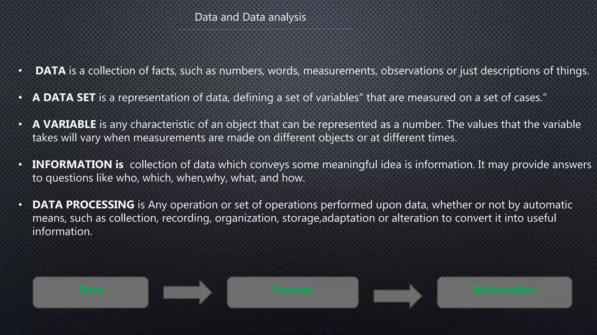 Data and Data analysis
• DATA is a collection of facts, such as numbers, words, measurements, observations or just descriptions of things.
• A DATA SET is a representation of data, defining a set of variables" that are measured on a set of cases.“
• A VARIABLE is any characteristic of an object that can be represented as a number. The values that the variable
takes will vary when measurements are made on different objects or at different times.
• INFORMATION is collection of data which conveys some meaningful idea is information. It may provide answers
to questions like who, which, when,why, what, and how.
• DATA PROCESSING is Any operation or set of operations performed upon data, whether or not by automatic
means, such as collection, recording, organization, storage,adaptation or alteration to convert it into useful
information.
Data Process Information
 