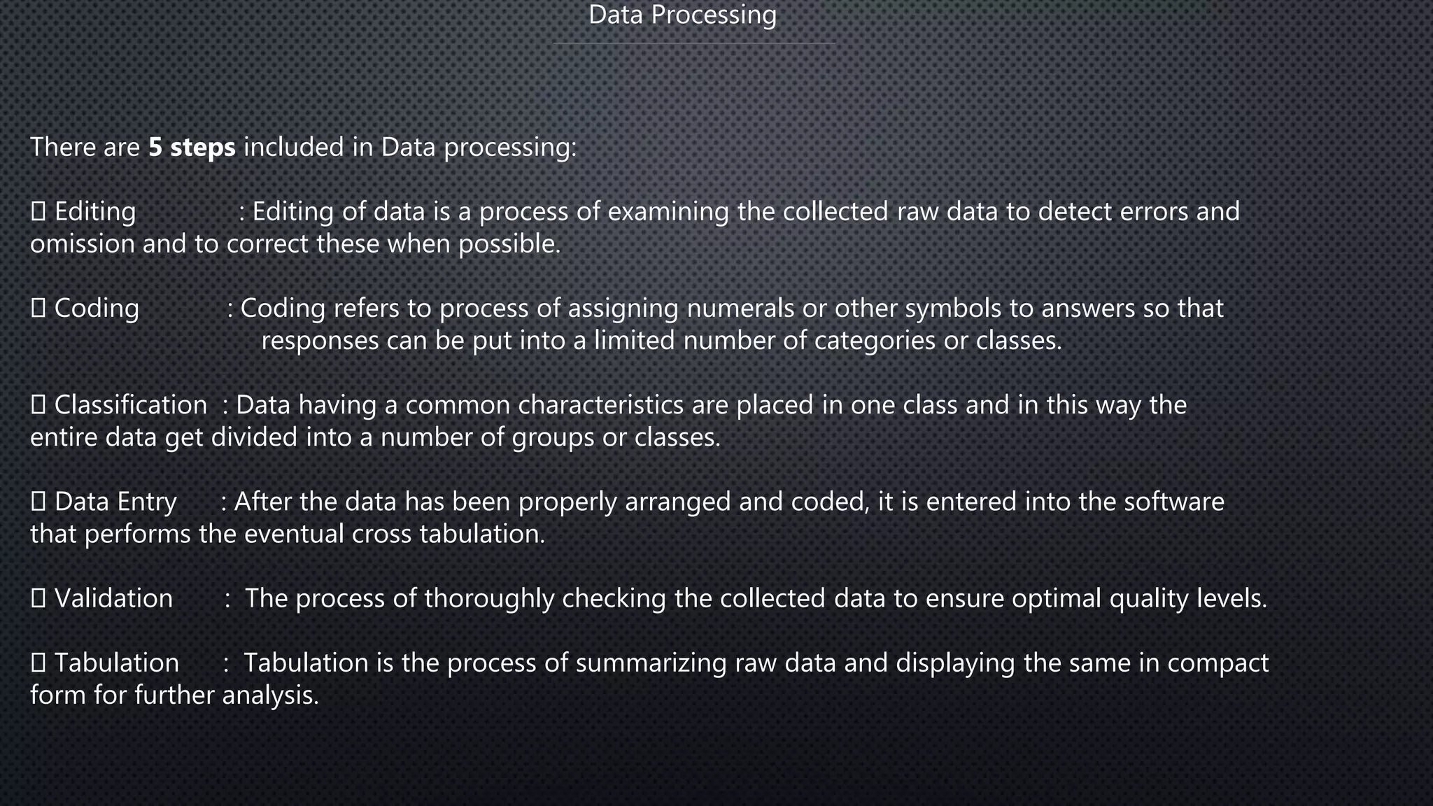 Data Processing
There are 5 steps included in Data processing:
Editing : Editing of data is a process of examining the collected raw data to detect errors and
omission and to correct these when possible.
Coding : Coding refers to process of assigning numerals or other symbols to answers so that
responses can be put into a limited number of categories or classes.
Classification : Data having a common characteristics are placed in one class and in this way the
entire data get divided into a number of groups or classes.
Data Entry : After the data has been properly arranged and coded, it is entered into the software
that performs the eventual cross tabulation.
Validation : The process of thoroughly checking the collected data to ensure optimal quality levels.
Tabulation : Tabulation is the process of summarizing raw data and displaying the same in compact
form for further analysis.
 