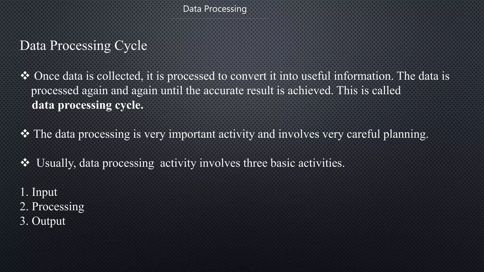  Once data is collected, it is processed to convert it into useful information. The data is
processed again and again until the accurate result is achieved. This is called
data processing cycle.
 The data processing is very important activity and involves very careful planning.
 Usually, data processing activity involves three basic activities.
1. Input
2. Processing
3. Output
Data Processing
Data Processing Cycle
 