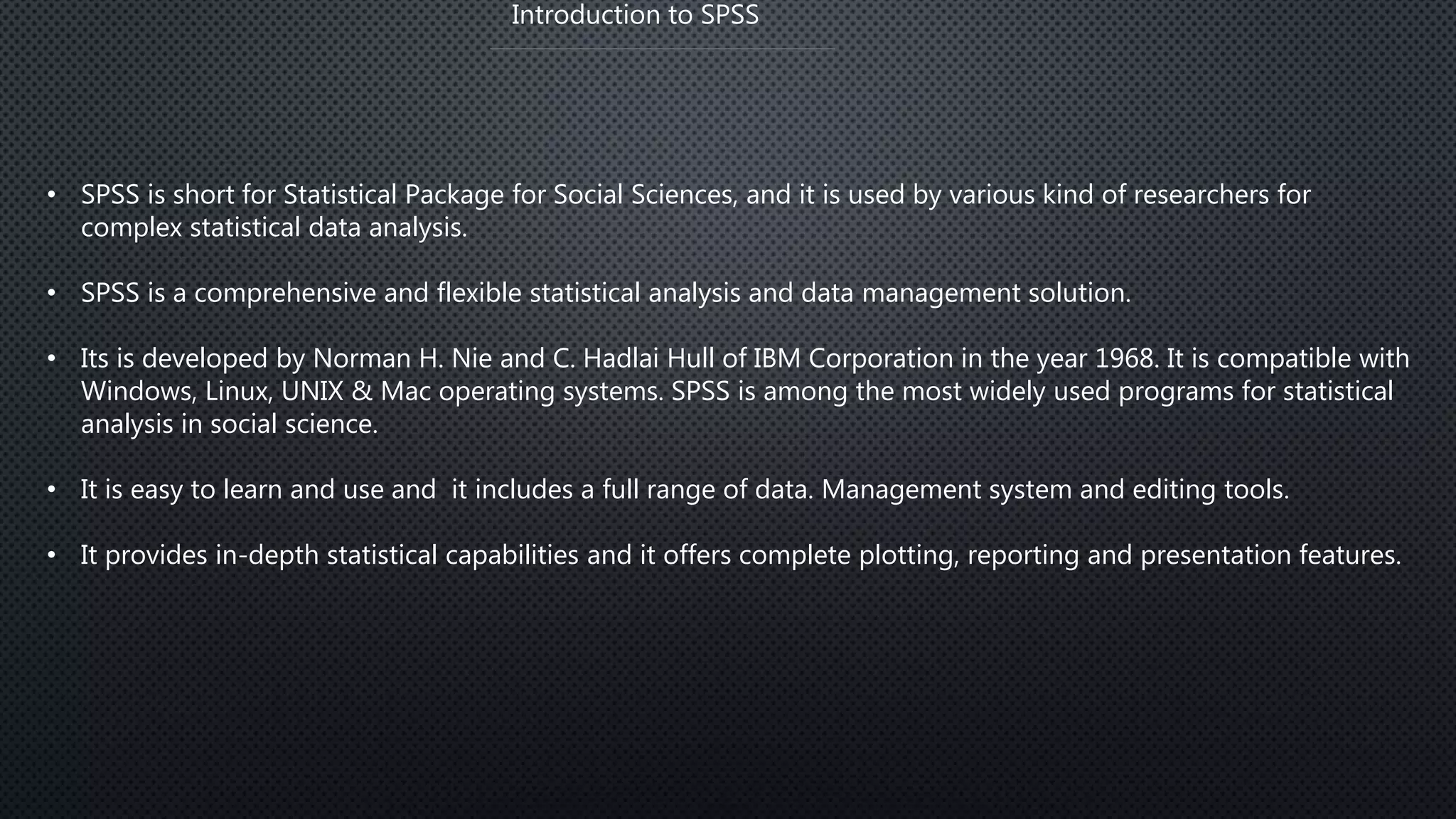 Introduction to SPSS
• SPSS is short for Statistical Package for Social Sciences, and it is used by various kind of researchers for
complex statistical data analysis.
• SPSS is a comprehensive and flexible statistical analysis and data management solution.
• Its is developed by Norman H. Nie and C. Hadlai Hull of IBM Corporation in the year 1968. It is compatible with
Windows, Linux, UNIX & Mac operating systems. SPSS is among the most widely used programs for statistical
analysis in social science.
• It is easy to learn and use and it includes a full range of data. Management system and editing tools.
• It provides in-depth statistical capabilities and it offers complete plotting, reporting and presentation features.
 