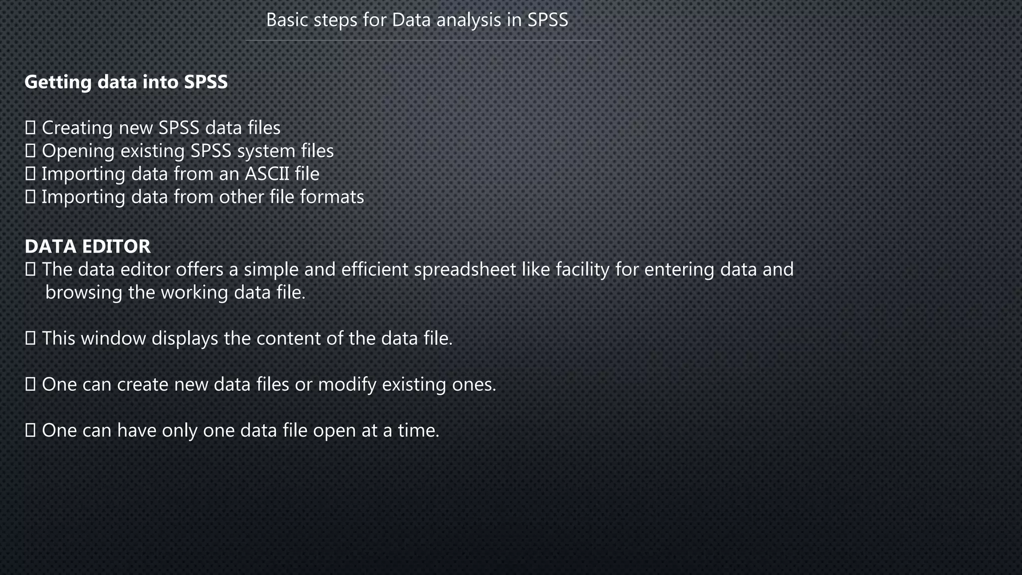 Basic steps for Data analysis in SPSS
Getting data into SPSS
Creating new SPSS data files
Opening existing SPSS system files
Importing data from an ASCII file
Importing data from other file formats
DATA EDITOR
The data editor offers a simple and efficient spreadsheet like facility for entering data and
browsing the working data file.
This window displays the content of the data file.
One can create new data files or modify existing ones.
One can have only one data file open at a time.
 