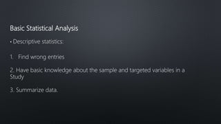 Basic Statistical Analysis
• Descriptive statistics:
1. Find wrong entries
2. Have basic knowledge about the sample and targeted variables in a
Study
3. Summarize data.
 