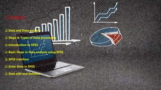 Contents
 Data and Data analysis
 Steps & Types of Data processing
 Introduction to SPSS
 Basic Steps in Data analysis using SPSS
 SPSS interface
 Enter Data in SPSS
 Data edit and Deletion
Content
 