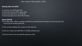 Basic steps for Data analysis in SPSS
Getting data into SPSS
Creating new SPSS data files
Opening existing SPSS system files
Importing data from an ASCII file
Importing data from other file formats
DATA EDITOR
The data editor offers a simple and efficient spreadsheet like facility for entering data and
browsing the working data file.
This window displays the content of the data file.
One can create new data files or modify existing ones.
One can have only one data file open at a time.
 