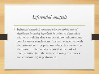 Inferential analysis
• Inferential analysis is concerned with the various tests of
significance for testing hypotheses in order to determine
with what validity data can be said to indicate some
conclusion or conclusions. It is also concerned with
the estimation of population values. It is mainly on
the basis of inferential analysis that the task of
interpretation (i.e., the task of drawing inferences
and conclusions) is performed.
 
