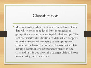 Classification
• Most research studies result in a large volume of raw
data which must be reduced into homogeneous
groups if we are to get meaningful relationships. This
fact necessitates classification of data which happens
to be the process of arranging data in groups or
classes on the basis of common characteristics. Data
having a common characteristic are placed in one
class and in this way the entire data get divided into a
number of groups or classes
 