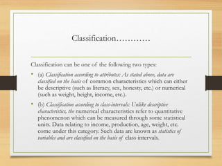 Classification…………
Classification can be one of the following two types:
• (a) Classification according to attributes: As stated above, data are
classified on the basis of common characteristics which can either
be descriptive (such as literacy, sex, honesty, etc.) or numerical
(such as weight, height, income, etc.).
• (b) Classification according to class-intervals: Unlike descriptive
characteristics, the numerical characteristics refer to quantitative
phenomenon which can be measured through some statistical
units. Data relating to income, production, age, weight, etc.
come under this category. Such data are known as statistics of
variables and are classified on the basis of class intervals.
 