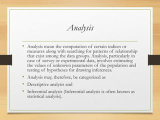 Analysis
• Analysis mean the computation of certain indices or
measures along with searching for patterns of relationship
that exist among the data groups. Analysis, particularly in
case of survey or experimental data, involves estimating
the values of unknown parameters of the population and
testing of hypotheses for drawing inferences.
• Analysis may, therefore, be categorized as
• Descriptive analysis and
• Inferential analysis (Inferential analysis is often known as
statistical analysis).
 