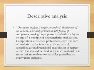 Descriptive analysis
• “Descriptive analysis is largely the study of distributions of
one variable. This study provides us with profiles of
companies, work groups, persons and other subjects
on any of a multiple of characteristics such as size.
Composition, efficiency, preferences, etc.” this sort
of analysis may be in respect of one variable
(described as unidimensional analysis), or in respect
of two variables (described as bivariate analysis) or in
respect of more than two variables (described as
multivariate analysis).
 
