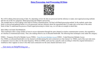 Data Processing And Processing Of Data
We will be talking about processing of data. So, depending on how the data are processed and the inference is made, most signal processing methods
fall into one of the two categories: Batch processing and Adaptive processing.
The example that we will be taking in the field of wireless communications, will deal with Batch processing method. In this method, emtire data
block is recieved and gathered before it is to be processed; and any inference about the transmitted data X is made only on the basis of the entire
block of data To understand the process of batch signal processing in a better way, we will take an example in detail later.
MULTIPLE ACCESS TECHNIQUES
These techniques allow a large number of users to access information through the same channel in wireless communication systems, also regarded as
air–interface as mentioned previously. Thus, also making effective use of allocated bandwidth. The following three techniques come under this category:
FDMA – Frequency DivisiГіn Multiple Access TDMA– Time Division Multiple Access CDMA – Coded Detection Multiple Access
For, FDMA, an allocated bandwidth over the channel is divided among the users connected over that channel. In, TDMA, each of the users take turns
to transmito r reciveve data over the same frequency. While in CDMA, each user has a specific code according to which the original information is
modified so that it appears as noise to the other users connected over the same channel and hence saves
... Get more on HelpWriting.net ...
 