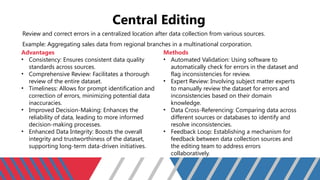 Central Editing
Review and correct errors in a centralized location after data collection from various sources.
Example: Aggregating sales data from regional branches in a multinational corporation.
Advantages
• Consistency: Ensures consistent data quality
standards across sources.
• Comprehensive Review: Facilitates a thorough
review of the entire dataset.
• Timeliness: Allows for prompt identification and
correction of errors, minimizing potential data
inaccuracies.
• Improved Decision-Making: Enhances the
reliability of data, leading to more informed
decision-making processes.
• Enhanced Data Integrity: Boosts the overall
integrity and trustworthiness of the dataset,
supporting long-term data-driven initiatives.
Methods
• Automated Validation: Using software to
automatically check for errors in the dataset and
flag inconsistencies for review.
• Expert Review: Involving subject matter experts
to manually review the dataset for errors and
inconsistencies based on their domain
knowledge.
• Data Cross-Referencing: Comparing data across
different sources or databases to identify and
resolve inconsistencies.
• Feedback Loop: Establishing a mechanism for
feedback between data collection sources and
the editing team to address errors
collaboratively.
 