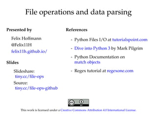 File operations and data parsing 
Presented by 
Felix Hoffmann 
@Felix11H 
felix11h.github.io/ 
Slides 
Slideshare: 
tiny.cc/file-ops 
Source: 
tiny.cc/file-ops-github 
References 
- Python Files I/O at tutorialspoint.com 
- Dive into Python 3 by Mark Pilgrim 
- Python Documentation on 
match objects 
- Regex tutorial at regexone.com 
This work is licensed under a Creative Commons Attribution 4.0 International License. 
 