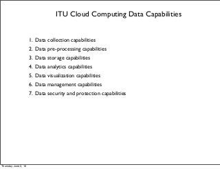 ITU Cloud Computing Data Capabilities
1. Data collection capabilities
2. Data pre-processing capabilities
3. Data storage capabilities
4. Data analytics capabilities
5. Data visualization capabilities
6. Data management capabilities
7. Data security and protection capabilities
Thursday, June 2, 16
 