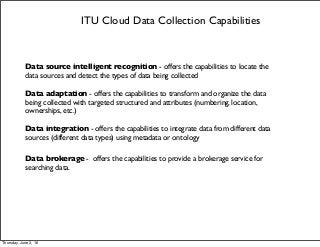 ITU Cloud Data Collection Capabilities
Data source intelligent recognition - offers the capabilities to locate the
data sources and detect the types of data being collected
Data adaptation - offers the capabilities to transform and organize the data
being collected with targeted structured and attributes (numbering, location,
ownerships, etc.)
Data integration - offers the capabilities to integrate data from different data
sources (different data types) using metadata or ontology
Data brokerage - offers the capabilities to provide a brokerage service for
searching data.
Thursday, June 2, 16
 