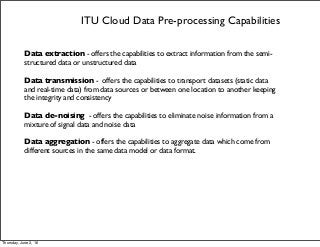 ITU Cloud Data Pre-processing Capabilities
Data extraction - offers the capabilities to extract information from the semi-
structured data or unstructured data
Data transmission - offers the capabilities to transport datasets (static data
and real-time data) from data sources or between one location to another keeping
the integrity and consistency
Data de-noising - offers the capabilities to eliminate noise information from a
mixture of signal data and noise data
Data aggregation - offers the capabilities to aggregate data which come from
different sources in the same data model or data format.
Thursday, June 2, 16
 