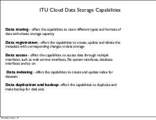 ITU Cloud Data Storage Capabilities
Data storing - offers the capabilities to store different types and formats of
data with elastic storage capacity
Data registration - offers the capabilities to create, update and delete the
metadata with corresponding changes in data storage
Data access - offers the capabilities to access data through multiple
interfaces, such as web service interfaces, ﬁle system interfaces, database
interfaces and so on
Data indexing - offers the capabilities to create and update index for
datasets
Data duplication and backup- offers the capabilities to duplicate and
make backup for data sets.
Thursday, June 2, 16
 